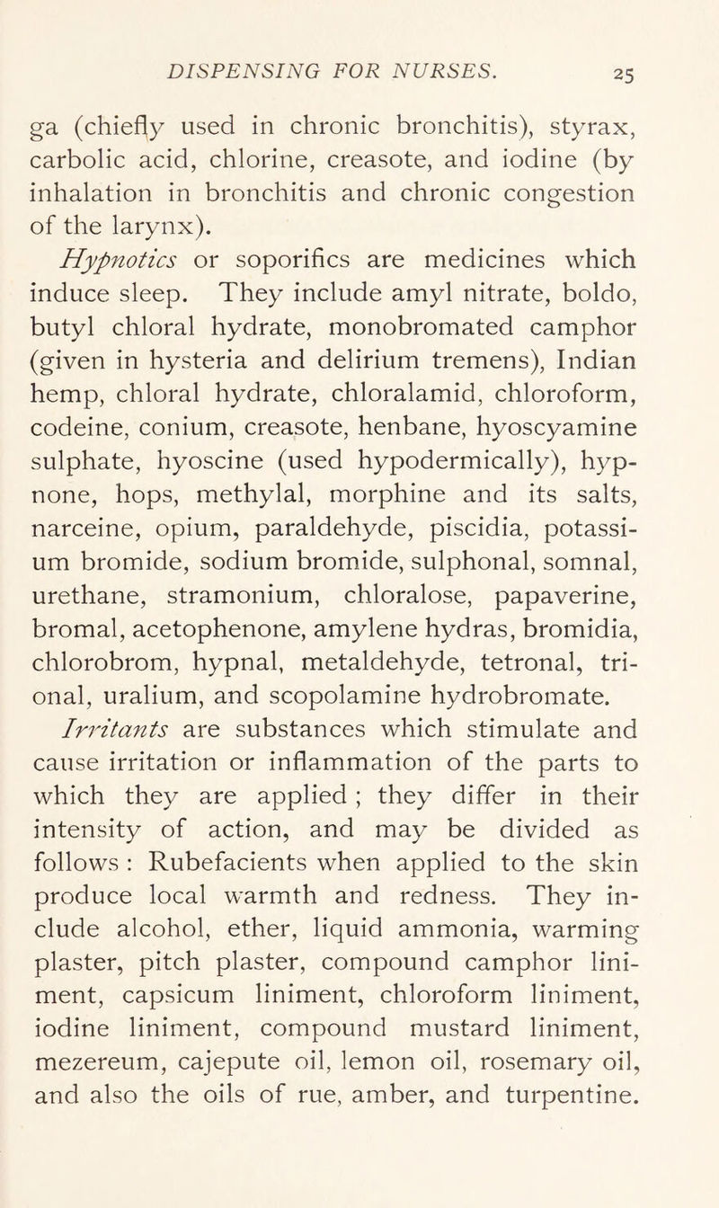 ga (chiefly used in chronic bronchitis), styrax, carbolic acid, chlorine, creasote, and iodine (by inhalation in bronchitis and chronic congestion of the larynx). Hypnotics or soporifics are medicines which induce sleep. They include amyl nitrate, boldo, butyl chloral hydrate, monobromated camphor (given in hysteria and delirium tremens), Indian hemp, chloral hydrate, chloralamid, chloroform, codeine, conium, creasote, henbane, hyoscyamine sulphate, hyoscine (used hypodermically), hyp- none, hops, methylal, morphine and its salts, narceine, opium, paraldehyde, piscidia, potassi- um bromide, sodium bromide, sulphonal, somnal, urethane, stramonium, chloralose, papaverine, bromal, acetophenone, amylene hydras, bromidia, chlorobrom, hypnal, metaldehyde, tetronal, tri- onal, uralium, and scopolamine hydrobromate. Irritants are substances which stimulate and cause irritation or inflammation of the parts to which they are applied ; they differ in their intensity of action, and may be divided as follows : Rubefacients when applied to the skin produce local warmth and redness. They in- clude alcohol, ether, liquid ammonia, warming plaster, pitch plaster, compound camphor lini- ment, capsicum liniment, chloroform liniment, iodine liniment, compound mustard liniment, mezereum, cajepute oil, lemon oil, rosemary oil, and also the oils of rue, amber, and turpentine.