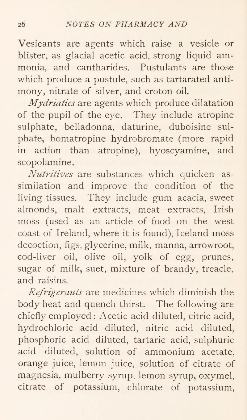 Vesicants are agents which raise a vesicle or blister, as glacial acetic acid, strong liquid am- monia, and cantharides. Pustulants are those which produce a pustule, such as tartarated anti- mony, nitrate of silver, and croton oil. Mydriatics are agents which produce dilatation of the pupil of the eye. They include atropine sulphate, belladonna, daturine, duboisine sul- phate, homatropine hydrobromate (more rapid in action than atropine), hyoscyamine, and scopolamine. Nutritives are substances which quicken as- similation and improve the condition of the living tissues. They include gum acacia, sweet almonds, malt extracts, meat extracts, Irish moss (used as an article of food on the west coast of Ireland, where it is found), Iceland moss decoction, figs, glycerine, milk, manna, arrowroot, cod-liver oil, olive oil, yolk of egg, prunes, sugar of milk, suet, mixture of brandy, treacle, and raisins. Refrigerants are medicines which diminish the body heat and quench thirst. The following are chiefly employed: Acetic acid diluted, citric acid, hydrochloric acid diluted, nitric acid diluted, phosphoric acid diluted, tartaric acid, sulphuric acid diluted, solution of ammonium acetate, orange juice, lemon juice, solution of citrate of magnesia, mulberry syrup, lemon syrup, oxymel, citrate of potassium, chlorate of potassium.