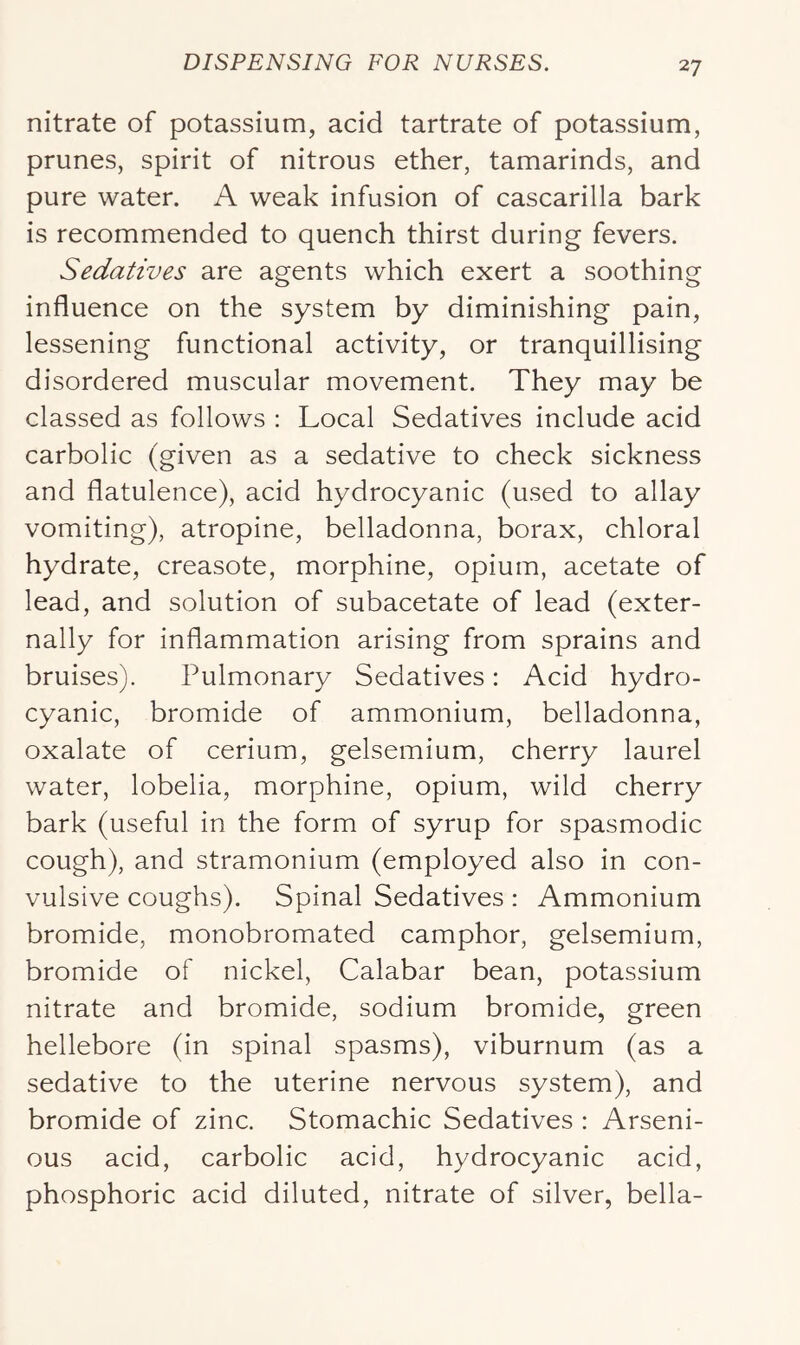nitrate of potassium, acid tartrate of potassium, prunes, spirit of nitrous ether, tamarinds, and pure water. A weak infusion of cascarilla bark is recommended to quench thirst during fevers. Sedatives are agents which exert a soothing influence on the system by diminishing pain, lessening functional activity, or tranquillising disordered muscular movement. They may be classed as follows : Local Sedatives include acid carbolic (given as a sedative to check sickness and flatulence), acid hydrocyanic (used to allay vomiting), atropine, belladonna, borax, chloral hydrate, creasote, morphine, opium, acetate of lead, and solution of subacetate of lead (exter- nally for inflammation arising from sprains and bruises). Pulmonary Sedatives: Acid hydro- cyanic, bromide of ammonium, belladonna, oxalate of cerium, gelsemium, cherry laurel water, lobelia, morphine, opium, wild cherry bark (useful in the form of syrup for spasmodic cough), and stramonium (employed also in con- vulsive coughs). Spinal Sedatives : Ammonium bromide, monobromated camphor, gelsemium, bromide of nickel, Calabar bean, potassium nitrate and bromide, sodium bromide, green hellebore (in spinal spasms), viburnum (as a sedative to the uterine nervous system), and bromide of zinc. Stomachic Sedatives : Arseni- ous acid, carbolic acid, hydrocyanic acid, phosphoric acid diluted, nitrate of silver, bella-