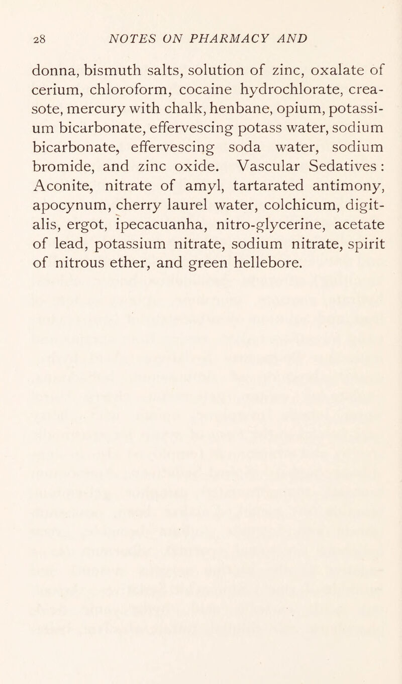 donna, bismuth salts, solution of zinc, oxalate of cerium, chloroform, cocaine hydrochlorate, crea- sote, mercury with chalk, henbane, opium, potassi- um bicarbonate, effervescing potass water, sodium bicarbonate, effervescing soda water, sodium bromide, and zinc oxide. Vascular Sedatives : Aconite, nitrate of amyl, tartarated antimony, apocynum, cherry laurel water, colchicum, digit- alis, ergot, ipecacuanha, nitro-glycerine, acetate of lead, potassium nitrate, sodium nitrate, spirit of nitrous ether, and green hellebore.