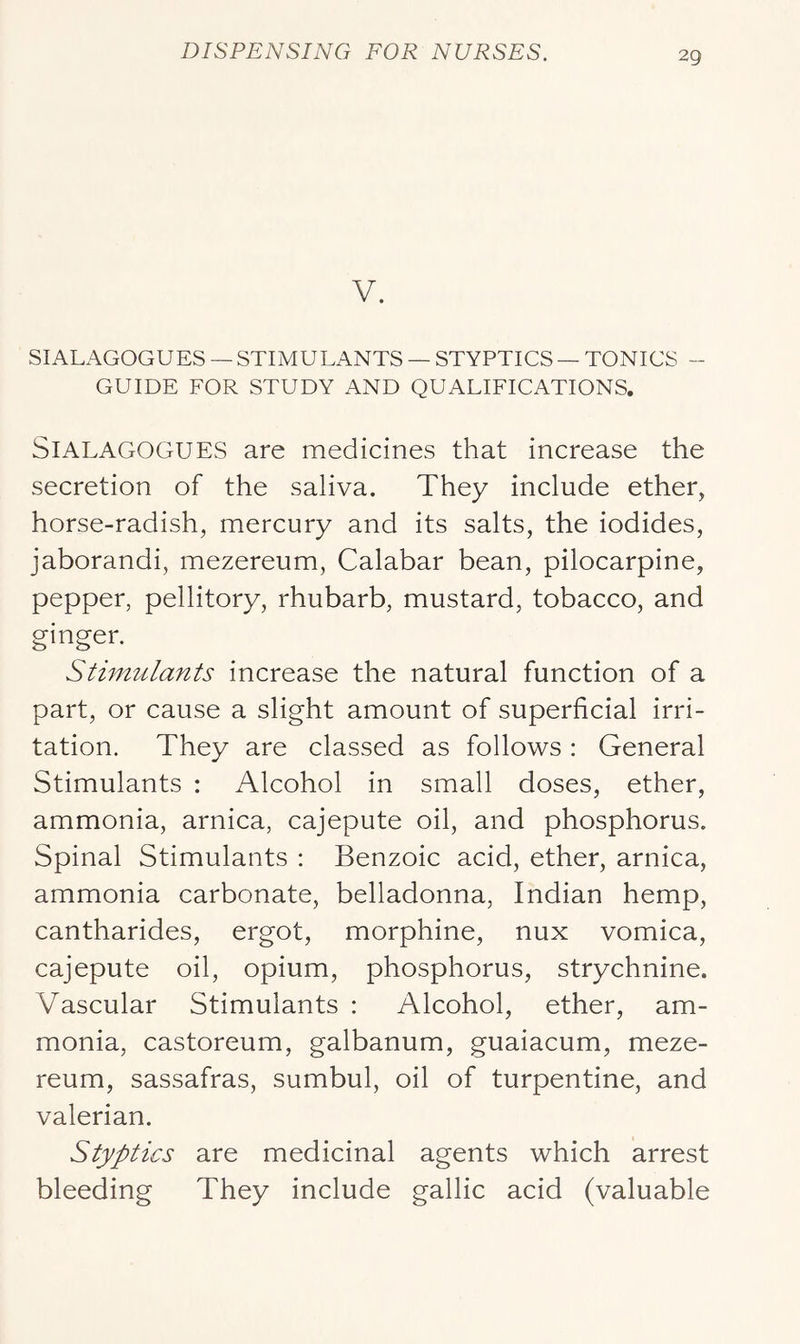 V. SIALAGOGUES — STIMULANTS — STYPTICS — TONICS - GUIDE FOR STUDY AND QUALIFICATIONS. SlALAGOGUES are medicines that increase the secretion of the saliva. They include ether, horse-radish, mercury and its salts, the iodides, jaborandi, mezereum, Calabar bean, pilocarpine, pepper, pellitory, rhubarb, mustard, tobacco, and ginger. Stimulants increase the natural function of a part, or cause a slight amount of superficial irri- tation. They are classed as follows : General Stimulants : Alcohol in small doses, ether, ammonia, arnica, cajepute oil, and phosphorus. Spinal Stimulants : Benzoic acid, ether, arnica, ammonia carbonate, belladonna, Indian hemp, cantharides, ergot, morphine, nux vomica, cajepute oil, opium, phosphorus, strychnine. Vascular Stimulants : Alcohol, ether, am- monia, castoreum, galbanum, guaiacum, meze- reum, sassafras, sumbul, oil of turpentine, and valerian. Styptics are medicinal agents which arrest bleeding They include gallic acid (valuable