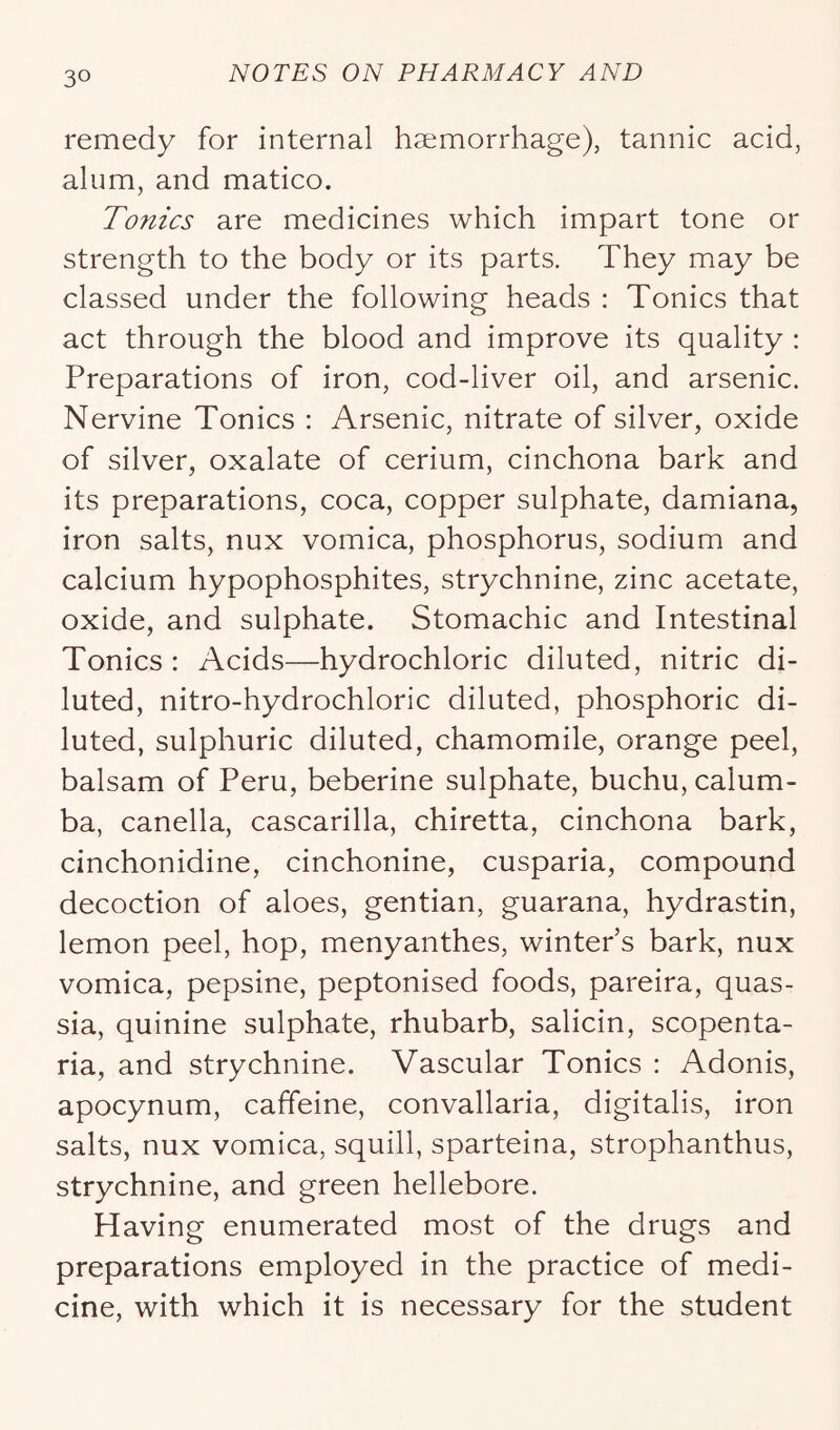 remedy for internal haemorrhage), tannic acid, alum, and matico. Tonics are medicines which impart tone or strength to the body or its parts. They may be classed under the following heads : Tonics that act through the blood and improve its quality ; Preparations of iron, cod-liver oil, and arsenic. Nervine Tonics : Arsenic, nitrate of silver, oxide of silver, oxalate of cerium, cinchona bark and its preparations, coca, copper sulphate, damiana, iron salts, nux vomica, phosphorus, sodium and calcium hypophosphites, strychnine, zinc acetate, oxide, and sulphate. Stomachic and Intestinal Tonics: Acids—hydrochloric diluted, nitric di- luted, nitro-hydrochloric diluted, phosphoric di- luted, sulphuric diluted, chamomile, orange peel, balsam of Peru, beberine sulphate, buchu, calum- ba, canella, cascarilla, chiretta, cinchona bark, cinchonidine, cinchonine, cusparia, compound decoction of aloes, gentian, guarana, hydrastin, lemon peel, hop, menyanthes, winter’s bark, nux vomica, pepsine, peptonised foods, pareira, quas- sia, quinine sulphate, rhubarb, salicin, scopenta- ria, and strychnine. Vascular Tonics : Adonis, apocynum, caffeine, convallaria, digitalis, iron salts, nux vomica, squill, sparteina, strophanthus, strychnine, and green hellebore. Having enumerated most of the drugs and preparations employed in the practice of medi- cine, with which it is necessary for the student