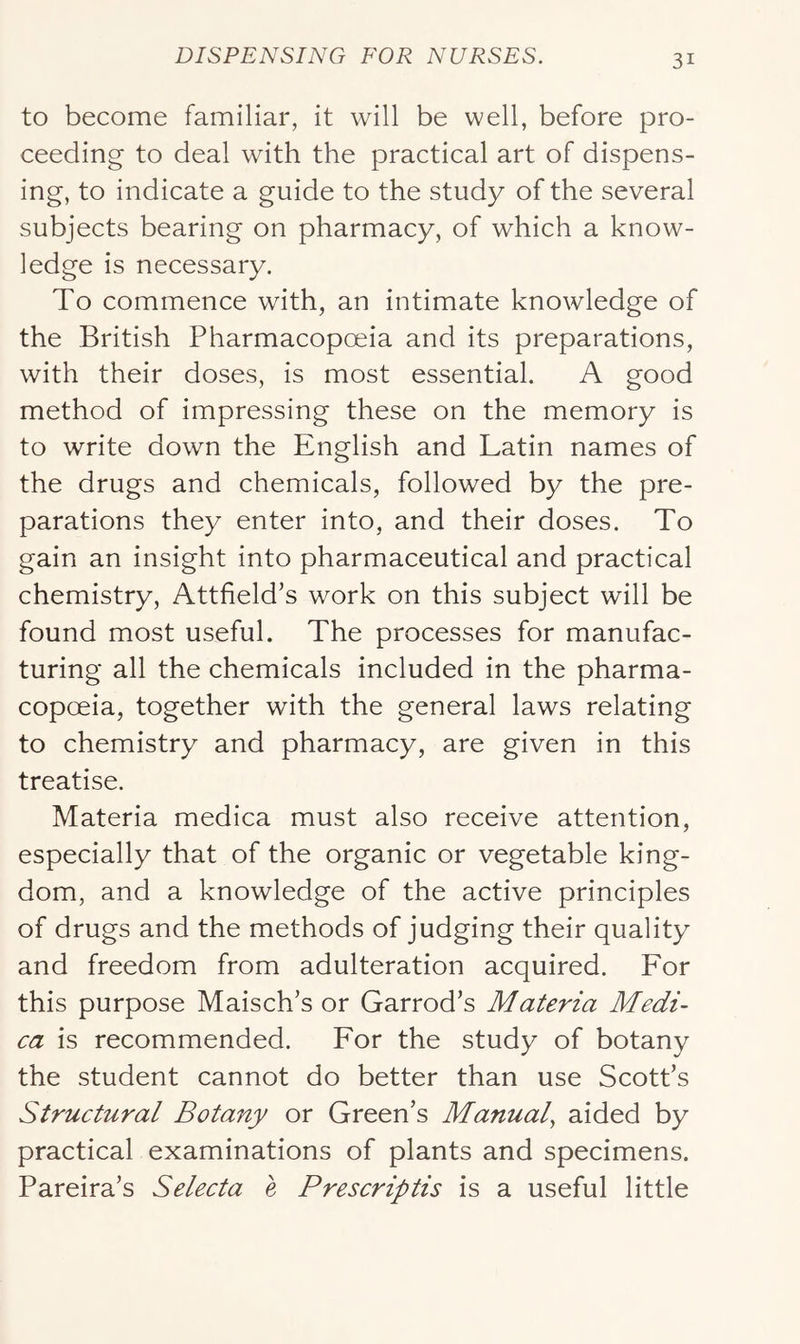 to become familiar, it will be well, before pro- ceeding to deal with the practical art of dispens- ing, to indicate a guide to the study of the several subjects bearing on pharmacy, of which a know- ledge is necessary. To commence with, an intimate knowledge of the British Pharmacopoeia and its preparations, with their doses, is most essential. A good method of impressing these on the memory is to write down the English and Latin names of the drugs and chemicals, followed by the pre- parations they enter into, and their doses. To gain an insight into pharmaceutical and practical chemistry, Attfield’s work on this subject will be found most useful. The processes for manufac- turing all the chemicals included in the pharma- copoeia, together with the general laws relating to chemistry and pharmacy, are given in this treatise. Materia medica must also receive attention, especially that of the organic or vegetable king- dom, and a knowledge of the active principles of drugs and the methods of judging their quality and freedom from adulteration acquired. For this purpose Maisch’s or Garrod’s Materia Medi- ca is recommended. For the study of botany the student cannot do better than use Scott’s Structural Botany or Green’s Manual, aided by practical examinations of plants and specimens. Pareira’s Selecta e Prescriptis is a useful little