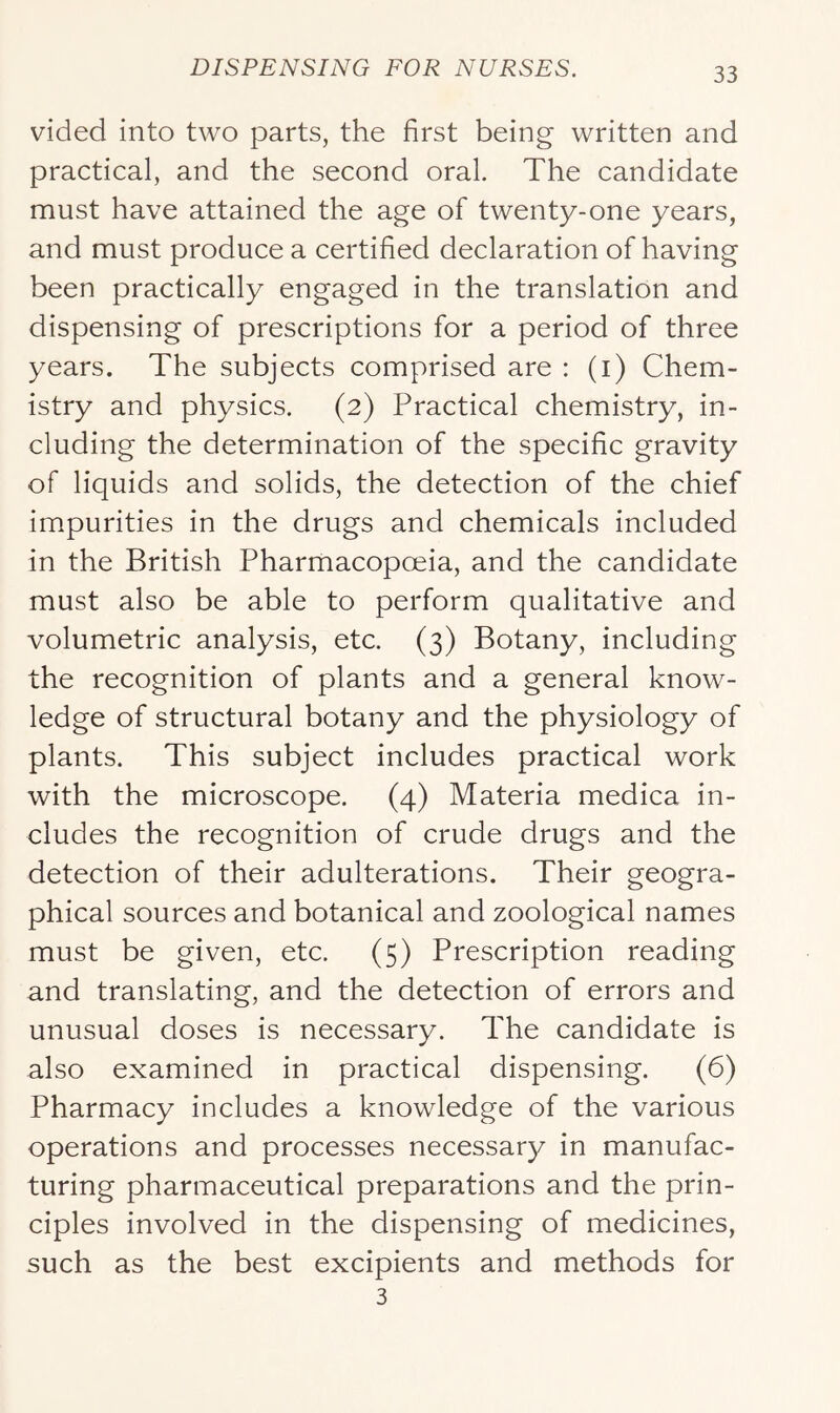 vided into two parts, the first being written and practical, and the second oral. The candidate must have attained the age of twenty-one years, and must produce a certified declaration of having been practically engaged in the translation and dispensing of prescriptions for a period of three years. The subjects comprised are : (i) Chem- istry and physics. (2) Practical chemistry, in- cluding the determination of the specific gravity of liquids and solids, the detection of the chief impurities in the drugs and chemicals included in the British Pharmacopoeia, and the candidate must also be able to perform qualitative and volumetric analysis, etc. (3) Botany, including the recognition of plants and a general know- ledge of structural botany and the physiology of plants. This subject includes practical work with the microscope. (4) Materia medica in- cludes the recognition of crude drugs and the detection of their adulterations. Their geogra- phical sources and botanical and zoological names must be given, etc. (5) Prescription reading and translating, and the detection of errors and unusual doses is necessary. The candidate is also examined in practical dispensing. (6) Pharmacy includes a knowledge of the various operations and processes necessary in manufac- turing pharmaceutical preparations and the prin- ciples involved in the dispensing of medicines, such as the best excipients and methods for