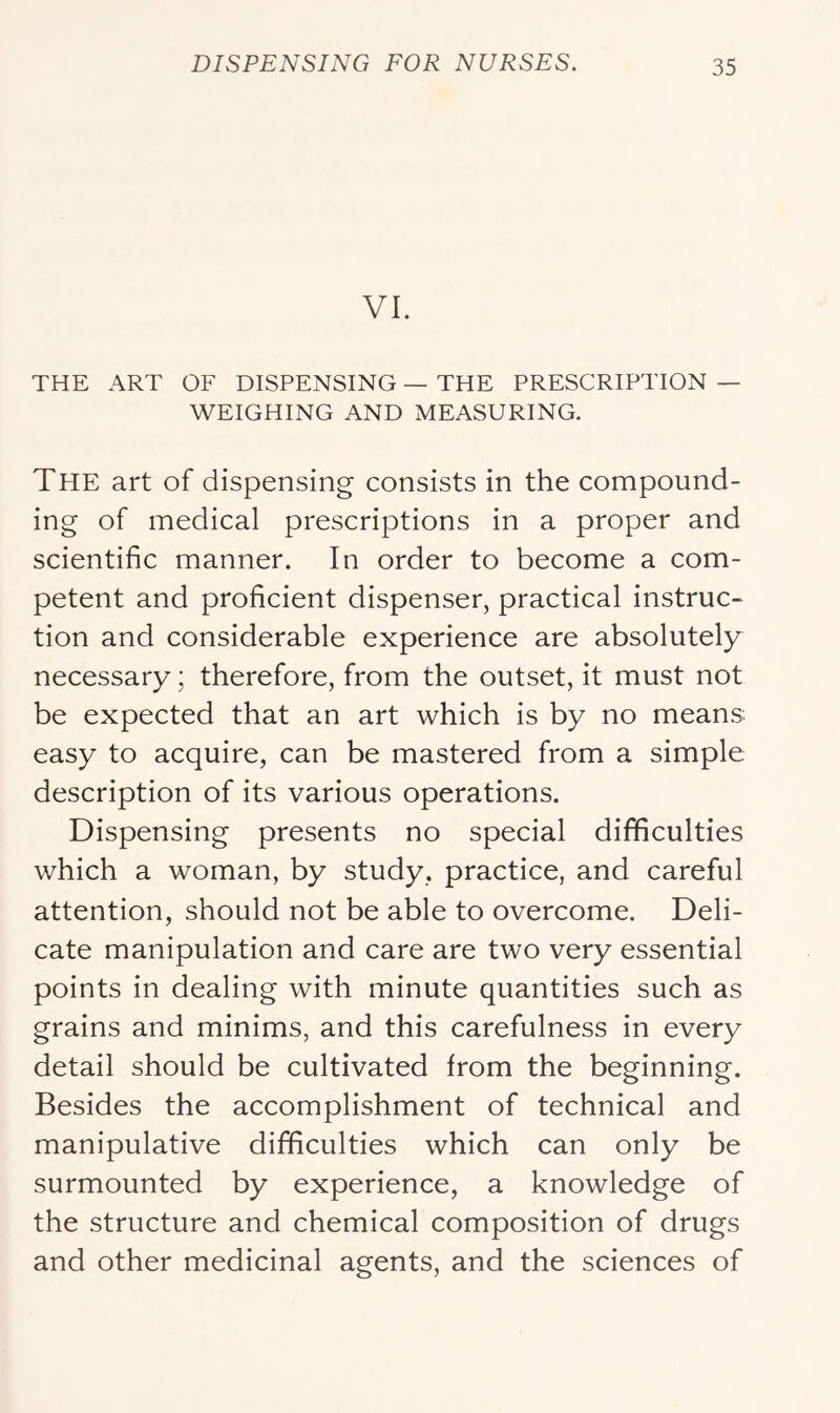 VI. THE ART OF DISPENSING — THE PRESCRIPTION — WEIGHING AND MEASURING. The art of dispensing consists in the compound- ing of medical prescriptions in a proper and scientific manner. In order to become a com- petent and proficient dispenser, practical instruc- tion and considerable experience are absolutely necessary; therefore, from the outset, it must not be expected that an art which is by no means easy to acquire, can be mastered from a simple description of its various operations. Dispensing presents no special difficulties which a woman, by study, practice, and careful attention, should not be able to overcome. Deli- cate manipulation and care are two very essential points in dealing with minute quantities such as grains and minims, and this carefulness in every detail should be cultivated from the beginning. Besides the accomplishment of technical and manipulative difficulties which can only be surmounted by experience, a knowledge of the structure and chemical composition of drugs and other medicinal agents, and the sciences of