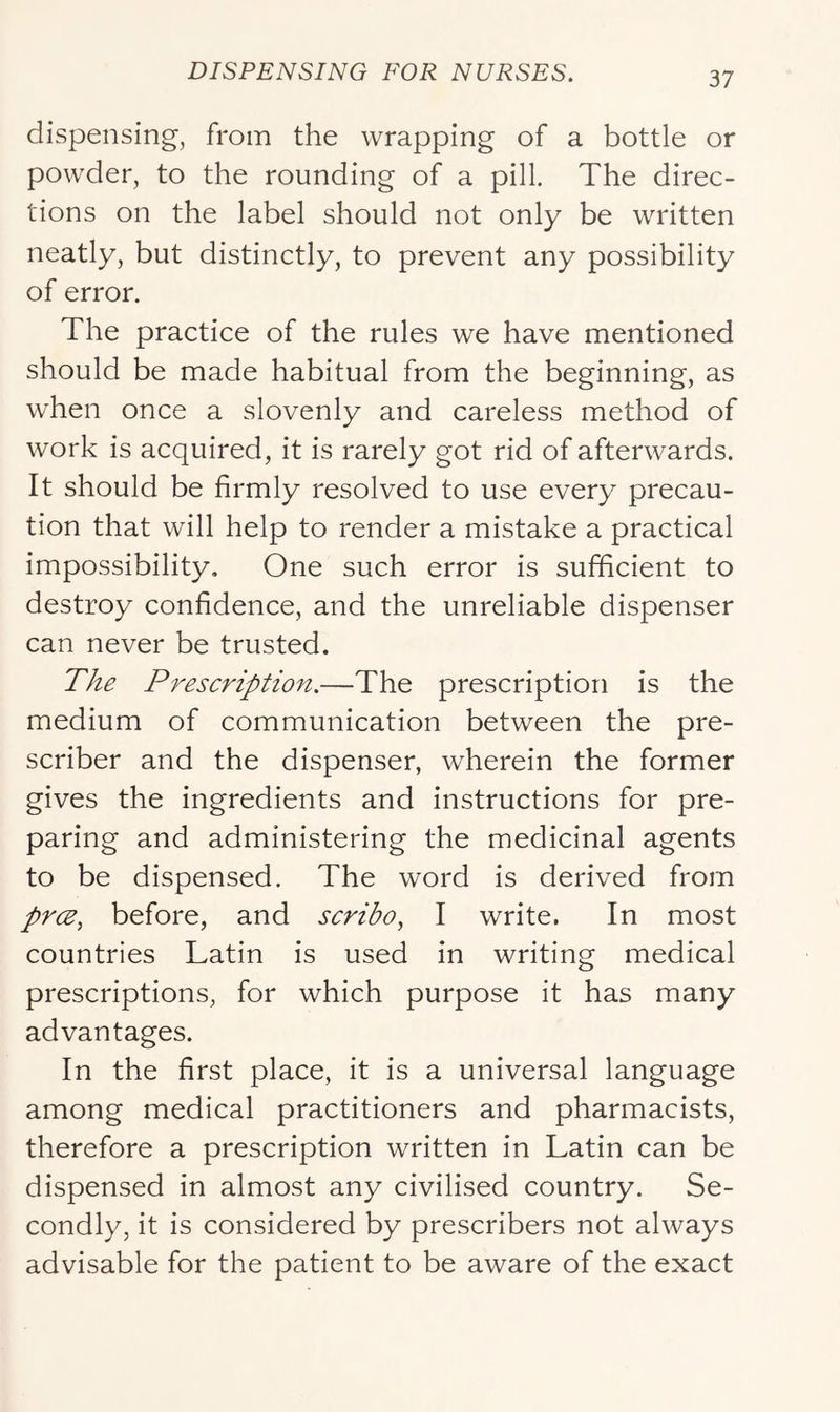 dispensing, from the wrapping of a bottle or powder, to the rounding of a pill. The direc- tions on the label should not only be written neatly, but distinctly, to prevent any possibility of error. The practice of the rules we have mentioned should be made habitual from the beginning, as when once a slovenly and careless method of work is acquired, it is rarely got rid of afterwards. It should be firmly resolved to use every precau- tion that will help to render a mistake a practical impossibility. One such error is sufficient to destroy confidence, and the unreliable dispenser can never be trusted. Tke Prescription.—The prescription is the medium of communication between the pre- scriber and the dispenser, wherein the former gives the ingredients and instructions for pre- paring and administering the medicinal agents to be dispensed. The word is derived from prce, before, and scribo, I write. In most countries Latin is used in writing medical prescriptions, for which purpose it has many advantages. In the first place, it is a universal language among medical practitioners and pharmacists, therefore a prescription written in Latin can be dispensed in almost any civilised country. Se- condly, it is considered by prescribers not always advisable for the patient to be aware of the exact
