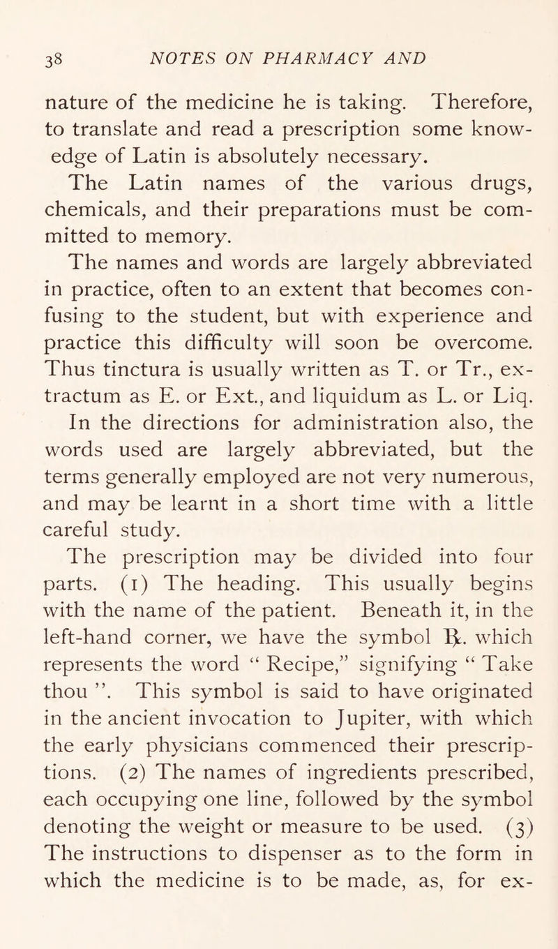 nature of the medicine he is taking. Therefore, to translate and read a prescription some know- edge of Latin is absolutely necessary. The Latin names of the various drugs, chemicals, and their preparations must be com- mitted to memory. The names and words are largely abbreviated in practice, often to an extent that becomes con- fusing to the student, but with experience and practice this difficulty will soon be overcome. Thus tinctura is usually written as T. or Tr., ex- tractum as E. or Ext, and liquidum as L. or Liq. In the directions for administration also, the words used are largely abbreviated, but the terms generally employed are not very numerous, and may be learnt in a short time with a little careful study. The prescription may be divided into four parts, (i) The heading. This usually begins with the name of the patient. Beneath it, in the left-hand corner, we have the symbol Ijt. which represents the word “ Recipe,” signifying “ Take thou ”. This symbol is said to have originated in the ancient invocation to Jupiter, with which the early physicians commenced their prescrip- tions. (2) The names of ingredients prescribed, each occupying one line, followed by the symbol denoting the weight or measure to be used. (3) The instructions to dispenser as to the form in which the medicine is to be made, as, for ex-