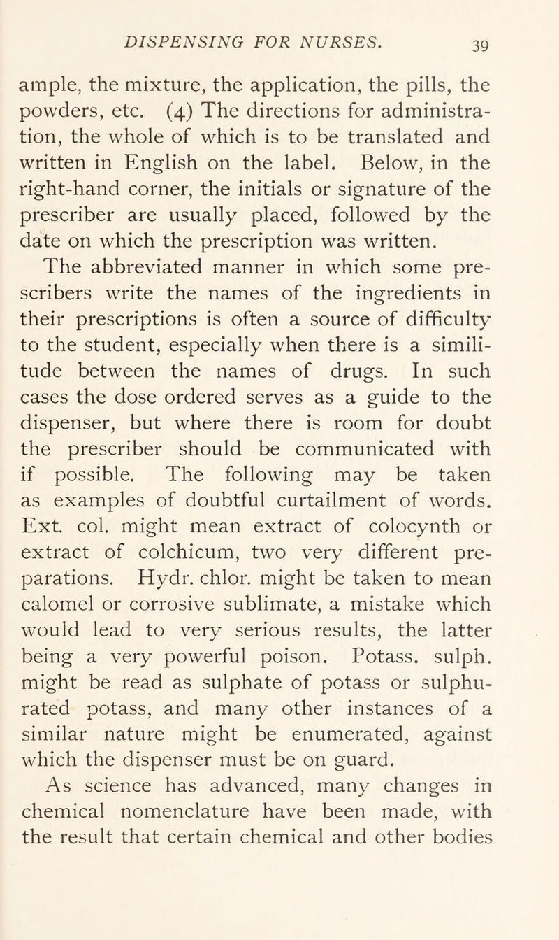 ample, the mixture, the application, the pills, the powders, etc. (4) The directions for administra- tion, the whole of which is to be translated and written in English on the label. Below, in the right-hand corner, the initials or signature of the prescriber are usually placed, followed by the date on which the prescription was written. The abbreviated manner in which some pre- scribers write the names of the ingredients in their prescriptions is often a source of difficulty to the student, especially when there is a simili- tude between the names of drugs. In such cases the dose ordered serves as a guide to the dispenser, but where there is room for doubt the prescriber should be communicated with if possible. The following may be taken as examples of doubtful curtailment of words. Ext. col. might mean extract of colocynth or extract of colchicum, two very different pre- parations. Hydr. chlor. might be taken to mean calomel or corrosive sublimate, a mistake which would lead to very serious results, the latter being a very powerful poison. Potass, sulph. might be read as sulphate of potass or sulphu- rated potass, and many other instances of a similar nature might be enumerated, against which the dispenser must be on guard. As science has advanced, many changes in chemical nomenclature have been made, with the result that certain chemical and other bodies