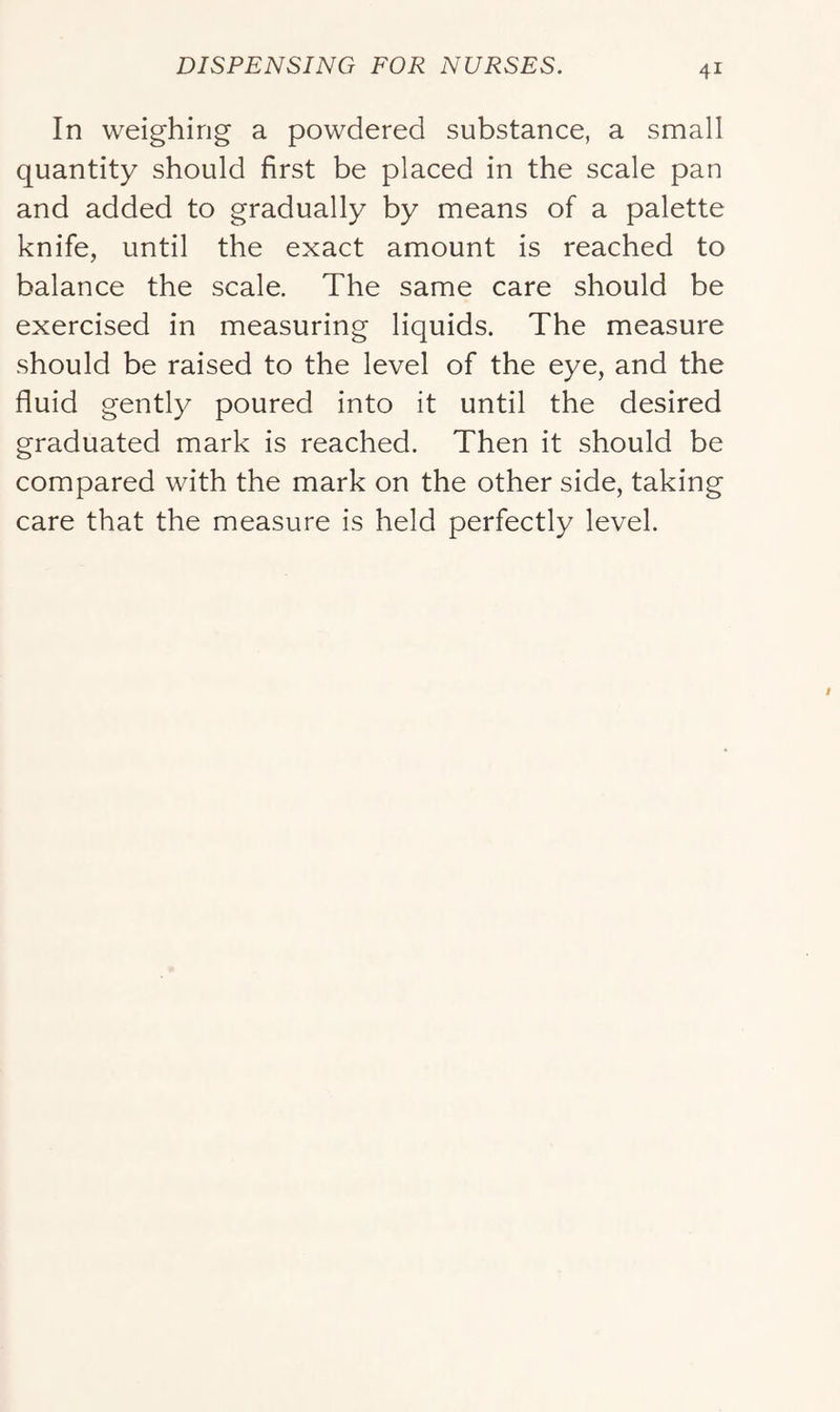 In weighing a powdered substance, a small quantity should first be placed in the scale pan and added to gradually by means of a palette knife, until the exact amount is reached to balance the scale. The same care should be exercised in measuring liquids. The measure should be raised to the level of the eye, and the fluid gently poured into it until the desired graduated mark is reached. Then it should be compared with the mark on the other side, taking care that the measure is held perfectly level.