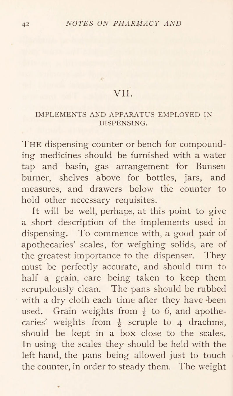 VII. IMPLEMENTS AND APPARATUS EMPLOYED IN DISPENSING. The dispensing counter or bench for compound- ing medicines should be furnished with a water tap and basin, gas arrangement for Bunsen burner, shelves above for bottles, jars, and measures, and drawers below the counter to hold other necessary requisites. It will be well, perhaps, at this point to give a short description of the implements used in dispensing. To commence with, a good pair of apothecaries’ scales, for weighing solids, are of the greatest importance to the dispenser. They must be perfectly accurate, and should turn to half a grain, care being taken to keep them scrupulously clean. The pans should be rubbed with a dry cloth each time after they have Teen used. Grain weights from | to 6, and apothe- caries’ weights from J scruple to 4 drachms, should be kept in a box close to the scales. In using the scales they should be held with the left hand, the pans being allowed just to touch the counter, in order to steady them. The weight