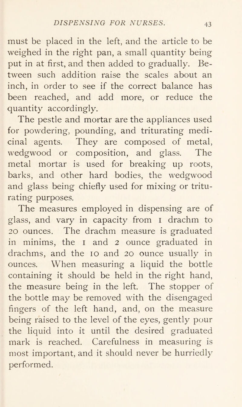 must be placed in the left, and the article to be weighed in the right pan, a small quantity being put in at first, and then added to gradually. Be- tween such addition raise the scales about an inch, in order to see if the correct balance has been reached, and add more, or reduce the quantity accordingly. The pestle and mortar are the appliances used for powdering, pounding, and triturating medi- cinal agents. They are composed of metal, wedgwood or composition, and glass. The metal mortar is used for breaking up roots, barks, and other hard bodies, the wedgwood and glass being chiefly used for mixing or tritu- rating purposes. The measures employed in dispensing are of glass, and vary in capacity from i drachm to 20 ounces. The drachm measure is graduated in minims, the i and 2 ounce graduated in drachms, and the lo and 20 ounce usually in ounces. When measuring a liquid the bottle containing it should be held in the right hand, the measure being in the left. The stopper of the bottle may be removed with the disengaged fingers of the left hand, and, on the measure being raised to the level of the eyes, gently pour the liquid into it until the desired graduated mark is reached. Carefulness in measuring is most important, and it should never be hurriedly performed.