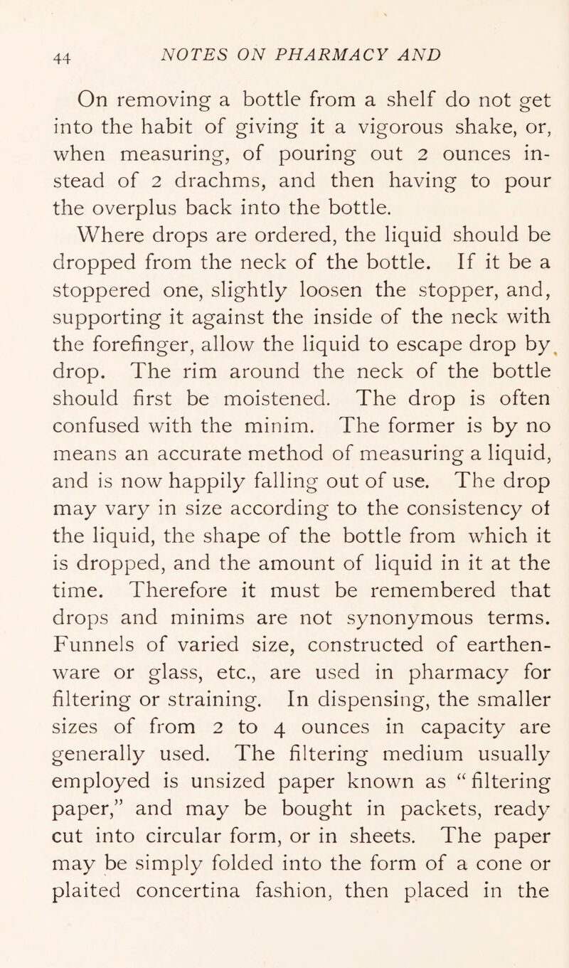 On removing a bottle from a shelf do not get into the habit of giving it a vigorous shake, or, when measuring, of pouring out 2 ounces in- stead of 2 drachms, and then having to pour the overplus back into the bottle. Where drops are ordered, the liquid should be dropped from the neck of the bottle. If it be a stoppered one, slightly loosen the stopper, and, supporting it against the inside of the neck with the forefinger, allow the liquid to escape drop by, drop. The rim around the neck of the bottle should first be moistened. The drop is often confused with the minim. The former is by no means an accurate method of measuring a liquid, and is now happily falling out of use. The drop may vary in size according to the consistency of the liquid, the shape of the bottle from which it is dropped, and the amount of liquid in it at the time. Therefore it must be remembered that drops and minims are not synonymous terms. Funnels of varied size, constructed of earthen- ware or glass, etc., are used in pharmacy for filtering or straining. In dispensing, the smaller sizes of from 2 to 4 ounces in capacity are generally used. The filtering medium usually employed is unsized paper known as “filtering paper,” and may be bought in packets, ready cut into circular form, or in sheets. The paper may be simply folded into the form of a cone or plaited concertina fashion, then placed in the