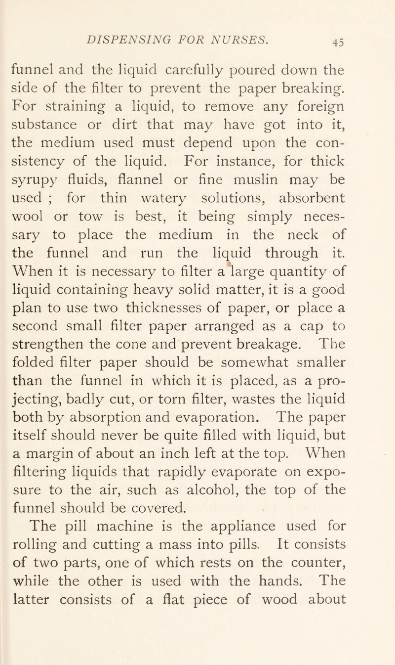funnel and the liquid carefully poured down the side of the filter to prevent the paper breaking. For straining a liquid, to remove any foreign substance or dirt that may have got into it, the medium used must depend upon the con- sistency of the liquid. For instance, for thick syrupy fluids, flannel or fine muslin may be used ; for thin watery solutions, absorbent wool or tow is best, it being simply neces- sary to place the medium in the neck of the funnel and run the liquid through it. When it is necessary to filter a large quantity of liquid containing heavy solid matter, it is a good plan to use two thicknesses of paper, or place a second small filter paper arranged as a cap to strengthen the cone and prevent breakage. The folded filter paper should be somewhat smaller than the funnel in which it is placed, as a pro- jecting, badly cut, or torn filter, wastes the liquid both by absorption and evaporation. The paper itself should never be quite filled with liquid, but a margin of about an inch left at the top. When filtering liquids that rapidly evaporate on expo- sure to the air, such as alcohol, the top of the funnel should be covered. The pill machine is the appliance used for rolling and cutting a mass into pills. It consists of two parts, one of which rests on the counter, while the other is used with the hands. The latter consists of a flat piece of wood about
