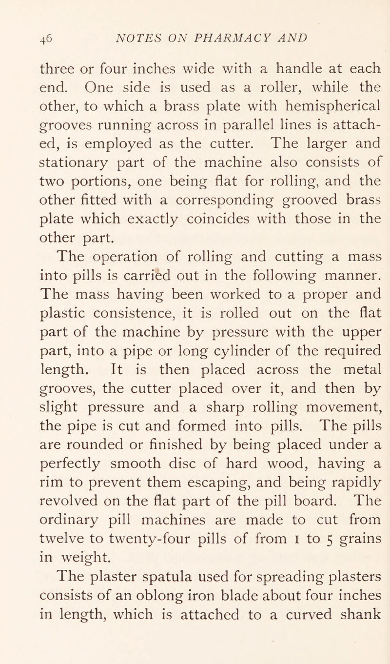 three or four inches wide with a handle at each end. One side is used as a roller, while the other, to which a brass plate with hemispherical grooves running across in parallel lines is attach- ed, is employed as the cutter. The larger and stationary part of the machine also consists of two portions, one being flat for rolling, and the other fitted with a corresponding grooved brass plate which exactly coincides with those in the other part. The operation of rolling and cutting a mass into pills is carried out in the following manner. The mass having been worked to a proper and plastic consistence, it is rolled out on the flat part of the machine by pressure with the upper part, into a pipe or long cylinder of the required length. It is then placed across the metal grooves, the cutter placed over it, and then by slight pressure and a sharp rolling movement, the pipe is cut and formed into pills. The pills are rounded or finished by being placed under a perfectly smooth disc of hard wood, having a rim to prevent them escaping, and being rapidly revolved on the flat part of the pill board. The ordinary pill machines are made to cut from twelve to twenty-four pills of from i to 5 grains in weight. The plaster spatula used for spreading plasters consists of an oblong iron blade about four inches in length, which is attached to a curved shank