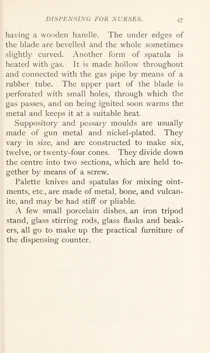 having a wooden handle. The under edges of the blade are bevelled and the whole sometimes slightly curved. Another form of spatula is heated with gas. It is made hollow throughout and connected with the gas pipe by means of a rubber tube. The upper part of the blade is perforated wuth small holes, through which the gas passes, and on being ignited soon warms the metal and keeps it at a suitable heat. Suppository and pessary moulds are usually made of gun metal and nickel-plated. They vary in size, and are constructed to make six, twelve, or twenty-four cones. They divide down the centre into two sections, which are held to- gether by means of a screw. Palette knives and spatulas for mixing oint- ments, etc., are made of metal, bone, and vulcan- ite, and may be had stiff or pliable. A few small porcelain dishes, an iron tripod stand, glass stirring rods, glass flasks and beak- ers, all go to make up the practical furniture of the dispensing counter.