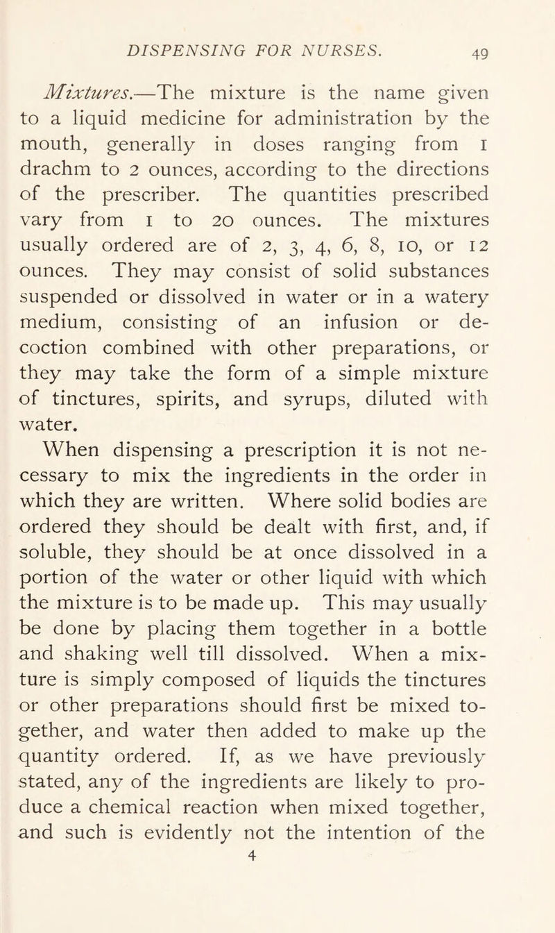 Mixtures.—The mixture is the name given to a liquid medicine for administration by the mouth, generally in doses ranging from i drachm to 2 ounces, according to the directions of the prescriber. The quantities prescribed vary from i to 20 ounces. The mixtures usually ordered are of 2, 3, 4, 6, 8, 10, or 12 ounces. They may consist of solid substances suspended or dissolved in water or in a watery medium, consisting of an infusion or de- coction combined with other preparations, or they may take the form of a simple mixture of tinctures, spirits, and syrups, diluted with water. When dispensing a prescription it is not ne- cessary to mix the ingredients in the order in which they are written. Where solid bodies are ordered they should be dealt with first, and, if soluble, they should be at once dissolved in a portion of the water or other liquid with which the mixture is to be made up. This may usually be done by placing them together in a bottle and shaking well till dissolved. When a mix- ture is simply composed of liquids the tinctures or other preparations should first be mixed to- gether, and water then added to make up the quantity ordered. If, as we have previously stated, any of the ingredients are likely to pro- duce a chemical reaction when mixed together, and such is evidently not the intention of the