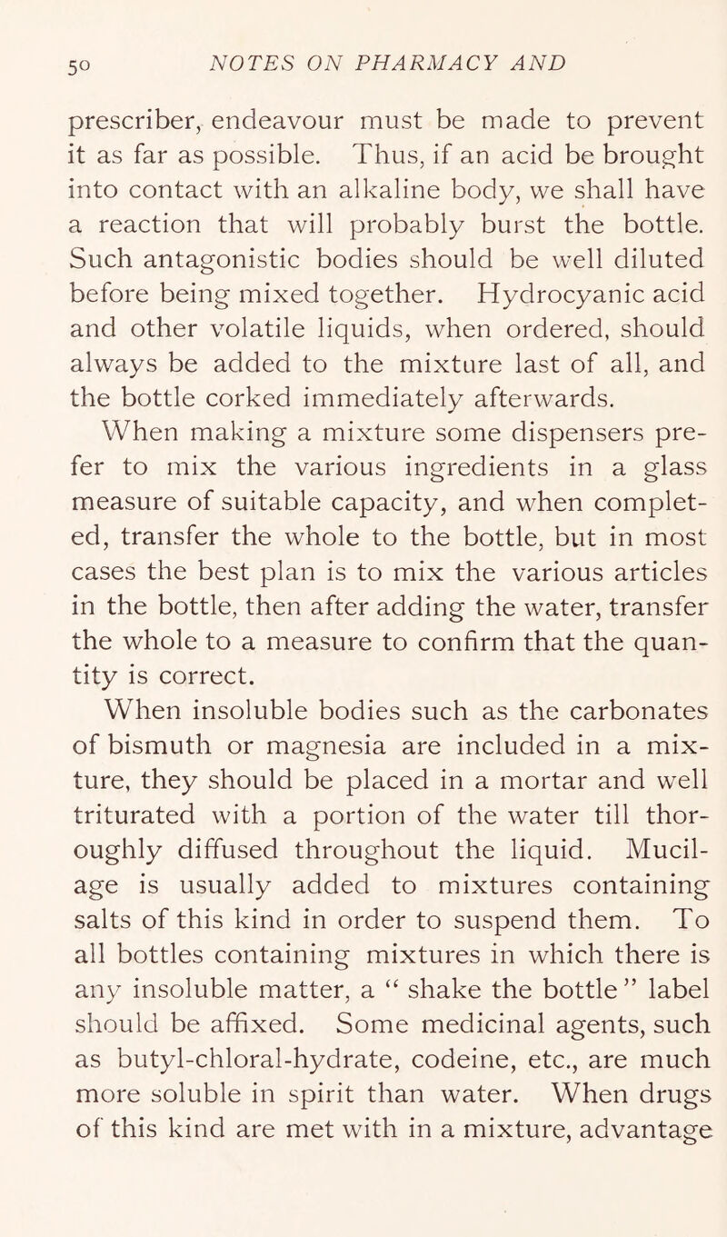 prescriber, endeavour must be made to prevent it as far as possible. Thus, if an acid be brought into contact with an alkaline body, we shall have a reaction that will probably burst the bottle. Such antagonistic bodies should be well diluted before being mixed together. Hydrocyanic acid and other volatile liquids, when ordered, should always be added to the mixture last of all, and the bottle corked immediately afterwards. When making a mixture some dispensers pre- fer to mix the various ingredients in a glass measure of suitable capacity, and when complet- ed, transfer the whole to the bottle, but in most cases the best plan is to mix the various articles in the bottle, then after adding the water, transfer the whole to a measure to confirm that the quan- tity is correct. When insoluble bodies such as the carbonates of bismuth or magnesia are included in a mix- ture, they should be placed in a mortar and well triturated with a portion of the water till thor- oughly diffused throughout the liquid. Mucil- age is usually added to mixtures containing salts of this kind in order to suspend them. To all bottles containing mixtures in which there is any insoluble matter, a “ shake the bottle” label should be affixed. Some medicinal agents, such as butyl-chloral-hydrate, codeine, etc., are much more soluble in spirit than water. When drugs of this kind are met with in a mixture, advantage