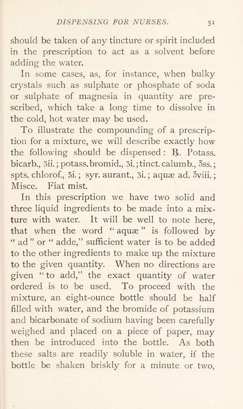 should be taken of any tincture or spirit included in the prescription to act as a solvent before adding the water. In some cases, as, for instance, when bulky crystals such as sulphate or phosphate of soda or sulphate of magnesia in quantity are pre- scribed, which take a long time to dissolve in the cold, hot water may be used. To illustrate the compounding of a prescrip- tion for a mixture, we will describe exactly how the following should be dispensed : 1^:. Potass, bicarb., 5ii.; potass.bromid., 5i. ;tinct. calumb., 5ss.; spts. chlorof, 5i.; syr. aurant., 5i.; aquae ad. oviii.; Misce. Fiat mist. In this prescription we have two solid and three liquid ingredients to be made into a mix- ture with water. It will be well to note here, that when the word aquae ” is followed by “ ad ” or “ adde,” sufficient water is to be added to the other ingredients to make up the mixture to the given quantity. When no directions are given to add,” the exact quantity of water ordered is to be used. To proceed with the mixture, an eight-ounce bottle should be half filled with water, and the bromide of potassium and bicarbonate of sodium having been carefully weighed and placed on a piece of paper, may then be introduced into the bottle. As both these salts are readily soluble in water, if the bottle be shaken briskly for a minute or two.