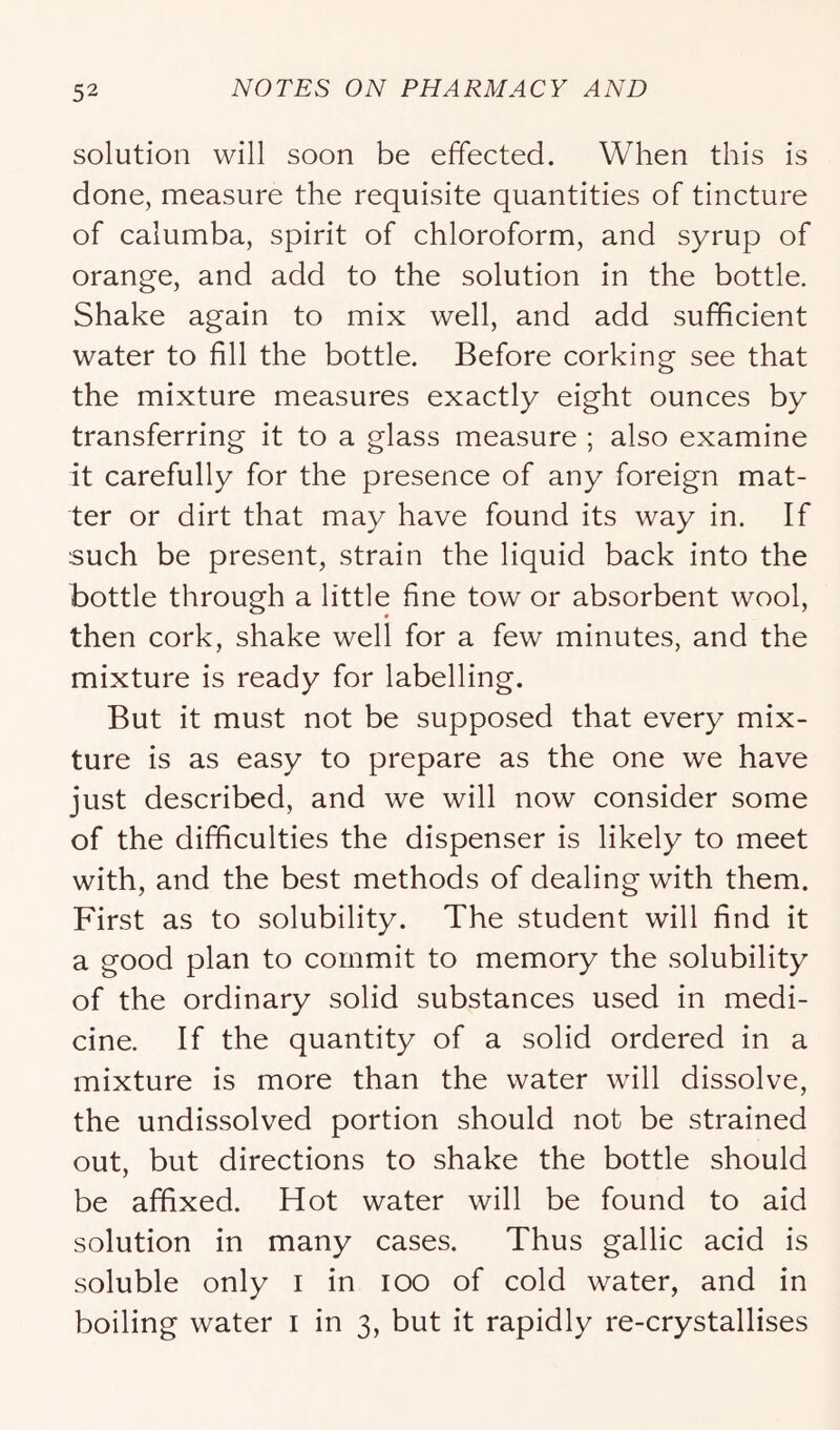 solution will soon be effected. When this is done, measure the requisite quantities of tincture of calumba, spirit of chloroform, and syrup of orange, and add to the solution in the bottle. Shake again to mix well, and add sufficient water to fill the bottle. Before corking see that the mixture measures exactly eight ounces by transferring it to a glass measure ; also examine it carefully for the presence of any foreign mat- ter or dirt that may have found its way in. If such be present, strain the liquid back into the bottle through a little fine tow or absorbent wool, then cork, shake well for a few minutes, and the mixture is ready for labelling. But it must not be supposed that every mix- ture is as easy to prepare as the one we have just described, and we will now consider some of the difficulties the dispenser is likely to meet with, and the best methods of dealing with them. First as to solubility. The student will find it a good plan to commit to memory the solubility of the ordinary solid substances used in medi- cine. If the quantity of a solid ordered in a mixture is more than the water will dissolve, the undissolved portion should not be strained out, but directions to shake the bottle should be affixed. Hot water will be found to aid solution in many cases. Thus gallic acid is soluble only i in lOO of cold water, and in boiling water i in 3, but it rapidly re-crystallises
