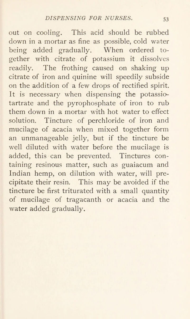 out on cooling. This acid should be rubbed down in a mortar as fine as possible, cold water being added gradually. When ordered to- gether with citrate of potassium it dissolves readily. The frothing caused on shaking up citrate of iron and quinine will speedily subside on the addition of a few drops of rectified spirit. It is necessary when dispensing the potassio- tartrate and the pyrophosphate of iron to rub them down in a mortar with hot water to effect solution. Tincture of perchloride of iron and mucilage of acacia when mixed together form an unmanageable jelly, but if the tincture be well diluted with water before the mucilage is added, this can be prevented. Tinctures con- taining resinous matter, such as guaiacum and Indian hemp, on dilution with water, will pre- cipitate their resin. This may be avoided if the tincture be first triturated with a small quantity of mucilage of tragacanth or acacia and the water added gradually.
