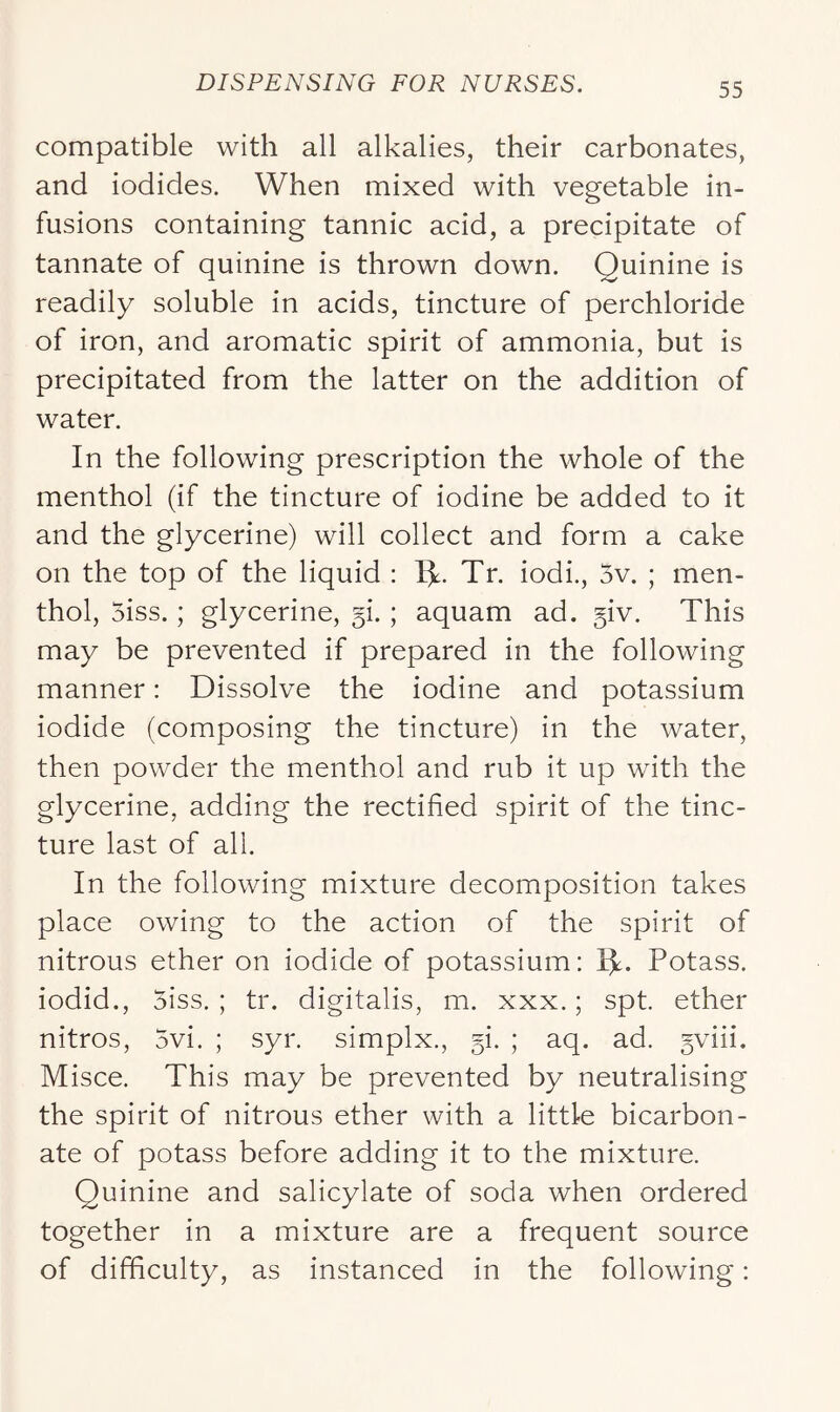 compatible with all alkalies, their carbonates, and iodides. When mixed with vegetable in- fusions containing tannic acid, a precipitate of tannate of quinine is thrown down. Quinine is readily soluble in acids, tincture of perchloride of iron, and aromatic spirit of ammonia, but is precipitated from the latter on the addition of water. In the following prescription the whole of the menthol (if the tincture of iodine be added to it and the glycerine) will collect and form a cake on the top of the liquid : W Tr. iodi., 5v. ; men- thol, 5iss.; glycerine, ; aquam ad. 5iv. This may be prevented if prepared in the following manner: Dissolve the iodine and potassium iodide (composing the tincture) in the water, then powder the menthol and rub it up with the glycerine, adding the rectified spirit of the tinc- ture last of all. In the following mixture decomposition takes place owing to the action of the spirit of nitrous ether on iodide of potassium: IJ. Potass, iodid., 5iss. ; tr, digitalis, m. xxx.; spt. ether nitros, 5vi. ; syr. simplx., §i. ; aq. ad. gviii. Misce. This may be prevented by neutralising the spirit of nitrous ether with a little bicarbon- ate of potass before adding it to the mixture. Quinine and salicylate of soda when ordered together in a mixture are a frequent source of difficulty, as instanced in the following: