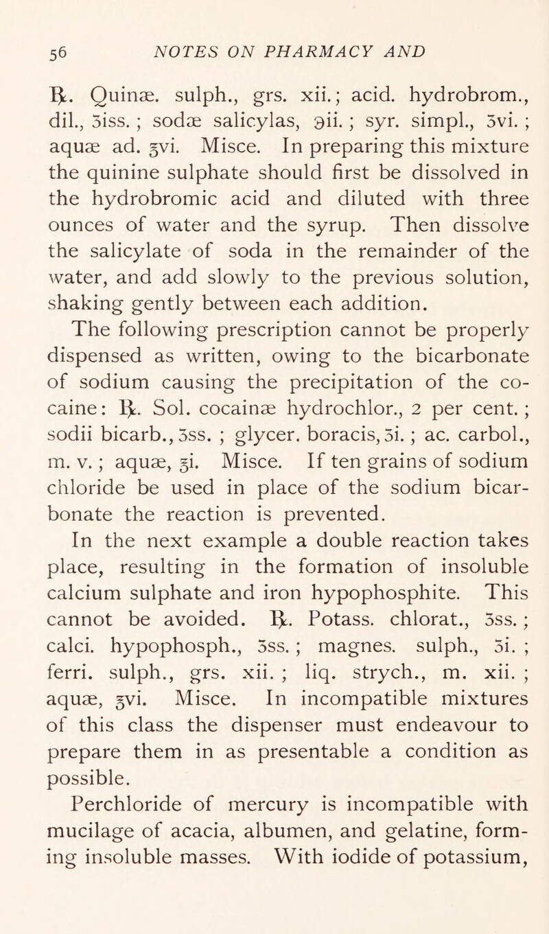 Ijt. Quinae. sulph., grs. xii.; acid, hydrobrom., dil., 5iss.; sodae salicylas, 9ii. ; syr. simpL, 5vi. ; aquae ad. §vi. Misce. In preparing this mixture the quinine sulphate should first be dissolved in the hydrobromic acid and diluted with three ounces of water and the syrup. Then dissolve the salicylate of soda in the remainder of the Avater, and add slowly to the previous solution, shaking gently between each addition. The following prescription cannot be properly dispensed as written, owing to the bicarbonate of sodium causing the precipitation of the co- caine : Ijt. Sol. cocainae hydrochlor., 2 per cent.; sodii bicarb., 5ss. ; glycer. boracis, 5i.; ac. carbol., m. V.; aquae, §i. Misce. If ten grains of sodium chloride be used in place of the sodium bicar- bonate the reaction is prevented. In the next example a double reaction takes place, resulting in the formation of insoluble calcium sulphate and iron hypophosphite. This cannot be avoided. Ijt. Potass, chlorat., 5ss.; calci. hypophosph., 5ss. ; magnes. sulph., 5i. ; ferri. sulph., grs. xii. ; liq. strych., m. xii. ; aquae, 5vi. Misce. In incompatible mixtures of this class the dispenser must endeavour to prepare them in as presentable a condition as possible. Perchloride of mercury is incompatible with mucilage of acacia, albumen, and gelatine, form- ing insoluble masses. With iodide of potassium.