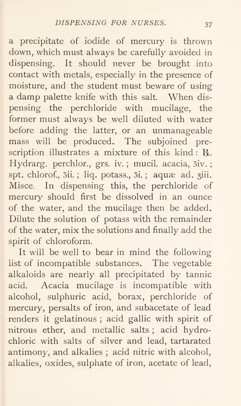 a precipitate of iodide of mercury is thrown down, which must always be carefully avoided in dispensing. It should never be brought into contact with metals, especially in the presence of moisture, and the student must beware of using a damp palette knife with this salt. When dis- pensing the perchloride with mucilage, the former must always be well diluted with water before adding the latter, or an unmanageable mass will be produced. The subjoined pre- scription illustrates a mixture of this kind : 1^. Hydrarg. perchlor., grs. iv. ; mucil. acacia, 5iv. ; spt. chlorof., 5ii. ; liq. potass., 3i. ; aquae ad. §iii. Misce. In dispensing this, the perchloride of mercury should first be dissolved in an ounce of the water, and the mucilage then be added. Dilute the solution of potass with the remainder of the water, mix the solutions and finally add the spirit of chloroform. It will be well to bear in mind the following list of incompatible substances. The vegetable alkaloids are nearly all precipitated by tannic acid. Acacia mucilage is incompatible with alcohol, sulphuric acid, borax, perchloride of mercury, persalts of iron, and subacetate of lead renders it gelatinous ; acid gallic with spirit of nitrous ether, and metallic salts ; acid hydro- chloric with salts of silver and lead, tartarated antimony, and alkalies ; acid nitric with alcohol, alkalies, oxides, sulphate of iron, acetate of lead,