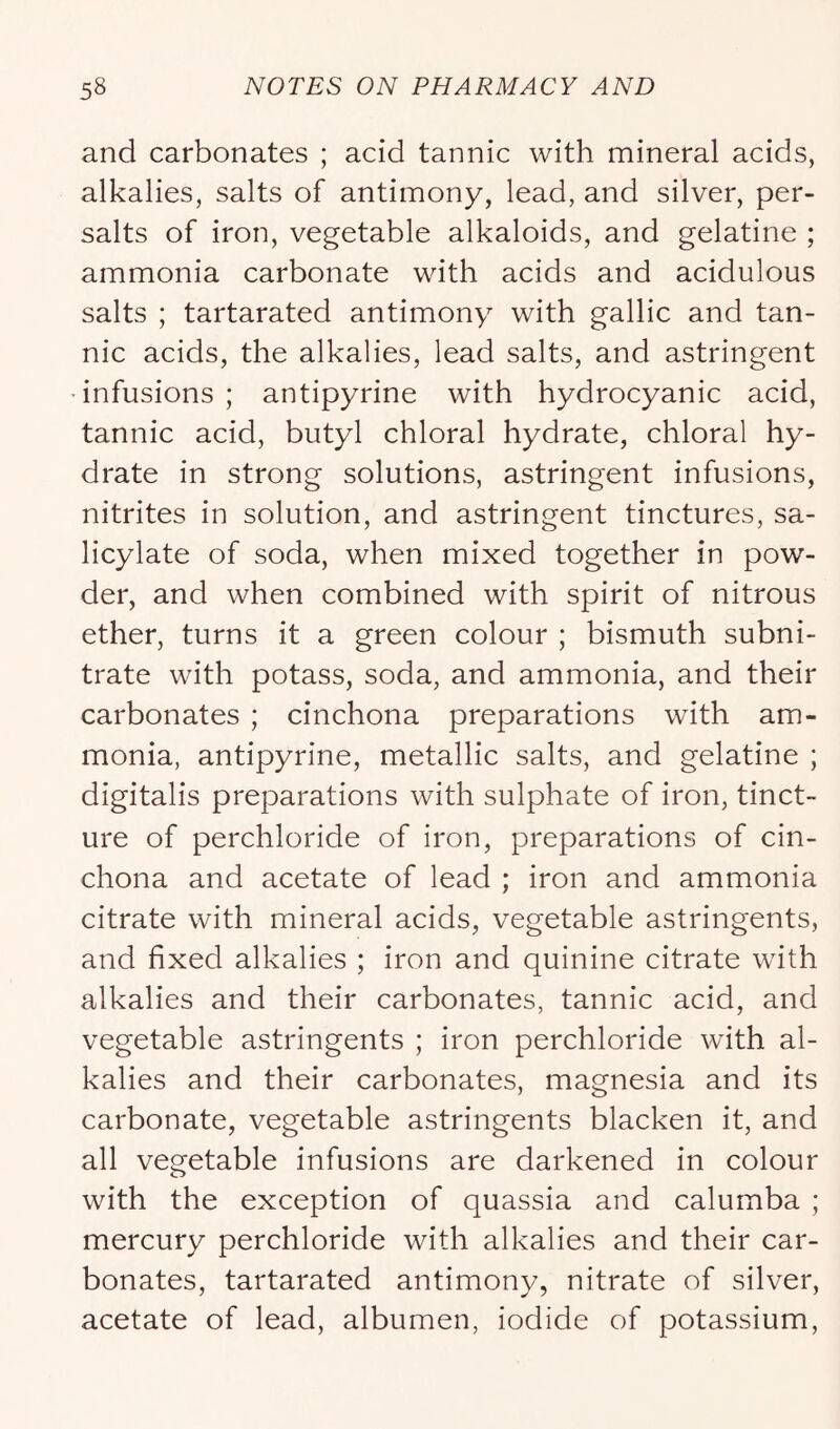 and carbonates ; acid tannic with mineral acids, alkalies, salts of antimony, lead, and silver, per- salts of iron, vegetable alkaloids, and gelatine ; ammonia carbonate with acids and acidulous salts ; tartarated antimony with gallic and tan- nic acids, the alkalies, lead salts, and astringent infusions; antipyrine with hydrocyanic acid, tannic acid, butyl chloral hydrate, chloral hy- drate in strong solutions, astringent infusions, nitrites in solution, and astringent tinctures, sa- licylate of soda, when mixed together in pow- der, and when combined with spirit of nitrous ether, turns it a green colour ; bismuth subni- trate with potass, soda, and ammonia, and their carbonates ; cinchona preparations with am- monia, antipyrine, metallic salts, and gelatine ; digitalis preparations with sulphate of iron, tinct- ure of perchloride of iron, preparations of cin- chona and acetate of lead ; iron and ammonia citrate with mineral acids, vegetable astringents, and fixed alkalies ; iron and quinine citrate with alkalies and their carbonates, tannic acid, and vegetable astringents ; iron perchloride with al- kalies and their carbonates, magnesia and its carbonate, vegetable astringents blacken it, and all vegetable infusions are darkened in colour with the exception of quassia and calumba ; mercury perchloride with alkalies and their car- bonates, tartarated antimony, nitrate of silver, acetate of lead, albumen, iodide of potassium.