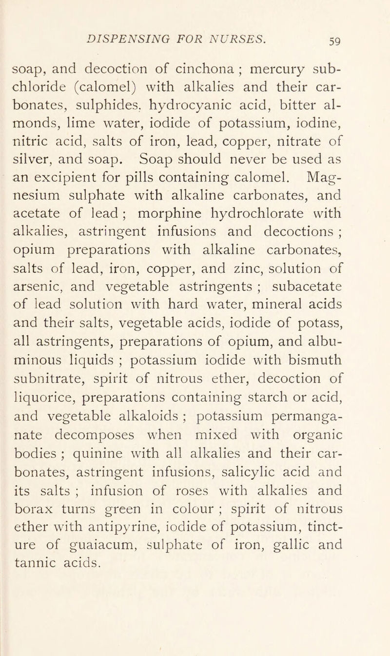 soap, and decoction of cinchona ; mercury sub- chloride (calomel) with alkalies and their car- bonates, sulphides, hydrocyanic acid, bitter al- monds, lime water, iodide of potassium, iodine, nitric acid, salts of iron, lead, copper, nitrate of silver, and soap. Soap should never be used as an excipient for pills containing calomel. Mag- nesium sulphate with alkaline carbonates, and acetate of lead ; morphine hydrochlorate with alkalies, astringent infusions and decoctions ; opium preparations with alkaline carbonates, salts of lead, iron, copper, and zinc, solution of arsenic, and vegetable astringents ; subacetate of lead solution with hard water, mineral acids and their salts, vegetable acids, iodide of potass, all astringents, preparations of opium, and albu- minous liquids ; potassium iodide with bismuth subnitrate, spirit of nitrous ether, decoction of liquorice, preparations containing starch or acid, and vegetable alkaloids ; potassium permanga- nate decomposes when mixed with organic bodies ; quinine with all alkalies and their car- bonates, astringent infusions, salicylic acid and its salts ; infusion of roses with alkalies and borax turns green in colour ; spirit of nitrous ether with antipyrine, iodide of potassium, tinct- ure of guaiacum, sulphate of iron, gallic and tannic acids.
