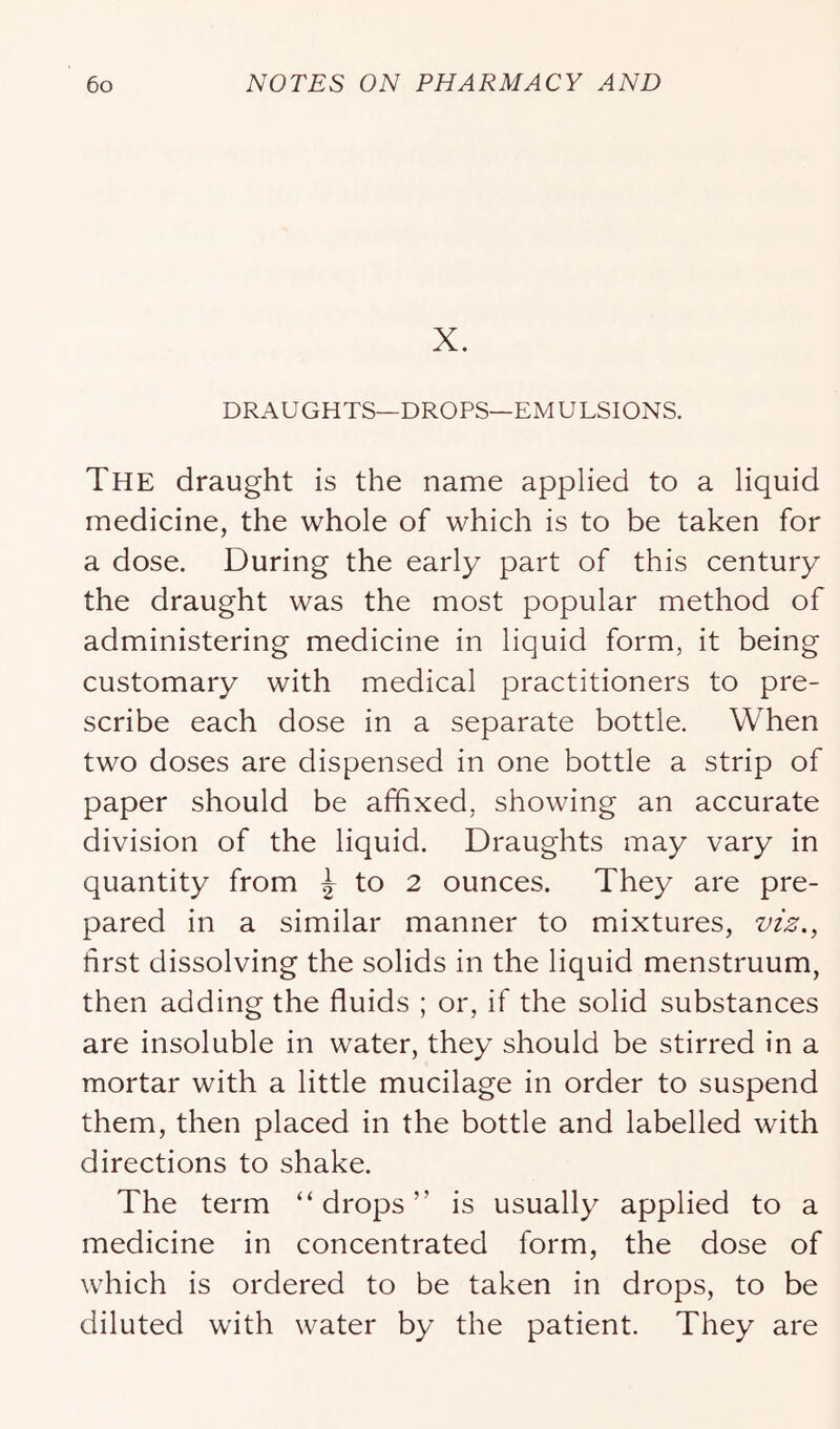X. DRAUGHTS—DROPS—EM ULSIONS. The draught is the name applied to a liquid medicine, the whole of which is to be taken for a dose. During the early part of this century the draught was the most popular method of administering medicine in liquid form, it being customary with medical practitioners to pre- scribe each dose in a separate bottle. When two doses are dispensed in one bottle a strip of paper should be affixed, showing an accurate division of the liquid. Draughts may vary in quantity from ^ to 2 ounces. They are pre- pared in a similar manner to mixtures, vz^., first dissolving the solids in the liquid menstruum, then adding the fluids ; or, if the solid substances are insoluble in water, they should be stirred in a mortar with a little mucilage in order to suspend them, then placed in the bottle and labelled with directions to shake. The term “ drops ” is usually applied to a medicine in concentrated form, the dose of which is ordered to be taken in drops, to be diluted with water by the patient. They are