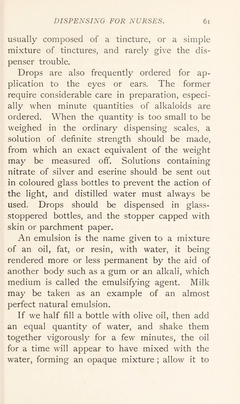 usually composed of a tincture, or a simple mixture of tinctures, and rarely give the dis- penser trouble. Drops are also frequently ordered for ap- plication to the eyes or ears. The former require considerable care in preparation, especi- ally when minute quantities of alkaloids are ordered. When the quantity is too small to be weighed in the ordinary dispensing scales, a solution of definite strength should be made, from which an exact equivalent of the weight may be measured off. Solutions containing nitrate of silver and eserine should be sent out in coloured glass bottles to prevent the action of the light, and distilled water must always be used. Drops should be dispensed in glass- stoppered bottles, and the stopper capped with skin or parchment paper. An emulsion is the name given to a mixture of an oil, fat, or resin, with water, it being rendered more or less permanent by the aid of another body such as a gum or an alkali, which medium is called the emulsifying agent. Milk may be taken as an example of an almost perfect natural emulsion. If we half fill a bottle with olive oil, then add an equal quantity of water, and shake them together vigorously for a few minutes, the oil for a time will appear to have mixed with the water, forming an opaque mixture ; allow it to