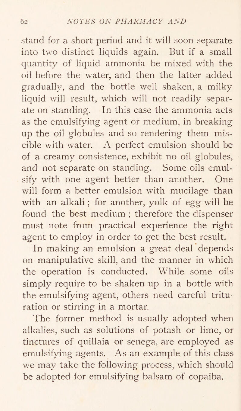 stand for a short period and it will soon separate into two distinct liquids again. But if a small quantity of liquid ammonia be mixed with the oil before the water, and then the latter added gradually, and the bottle well shaken, a milky liquid will result, which will not readily separ- ate on standing. In this case the ammonia acts as the emulsifying agent or medium, in breaking up the oil globules and so rendering them mis- cible with water. A perfect emulsion should be of a creamy consistence, exhibit no oil globules, and not separate on standing. Some oils emul- sify with one agent better than another. One will form a better emulsion with mucilage than with an alkali ; for another, yolk of egg will be found the best medium ; therefore the dispenser must note from practical experience the right agent to employ in order to get the best result. In making an emulsion a great deal depends on manipulative skill, and the manner in which the operation is conducted. While some oils simply require to be shaken up in a bottle with the emulsifying agent, others need careful tritu- ration or stirring in a mortar. The former method is usually adopted when alkalies, such as solutions of potash or lime, or tinctures of quillaia or senega, are employed as emulsifying agents. As an example of this class we may take the following process, which should be adopted for emulsifying balsam of copaiba.
