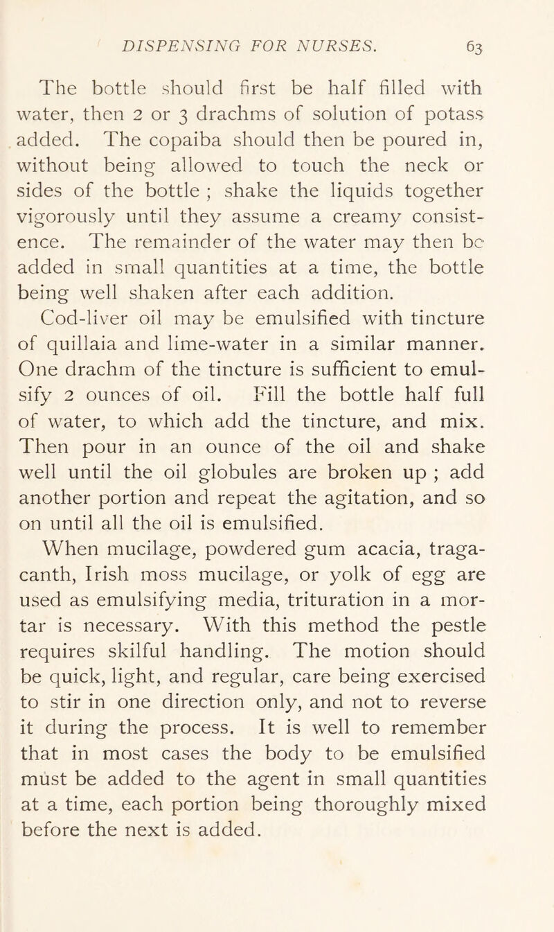 The bottle should first be half filled with water, then 2 or 3 drachms of solution of potass added. The copaiba should then be poured in, without being allowed to touch the neck or sides of the bottle ; shake the liquids together vigorously until they assume a creamy consist- ence. The remainder of the water may then be added in small quantities at a time, the bottle being well shaken after each addition. Cod-liver oil may be emulsified with tincture of quillaia and lime-water in a similar manner. One drachm of the tincture is sufficient to emul- sify 2 ounces of oil. Fill the bottle half full of water, to which add the tincture, and mix. Then pour in an ounce of the oil and shake well until the oil globules are broken up ; add another portion and repeat the agitation, and so on until all the oil is emulsified. When mucilage, powdered gum acacia, traga- canth, Irish moss mucilage, or yolk of egg are used as emulsifying media, trituration in a mor- tar is necessary. With this method the pestle requires skilful handling. The motion should be quick, light, and regular, care being exercised to stir in one direction only, and not to reverse it during the process. It is well to remember that in most cases the body to be emulsified must be added to the agent in small quantities at a time, each portion being thoroughly mixed before the next is added.