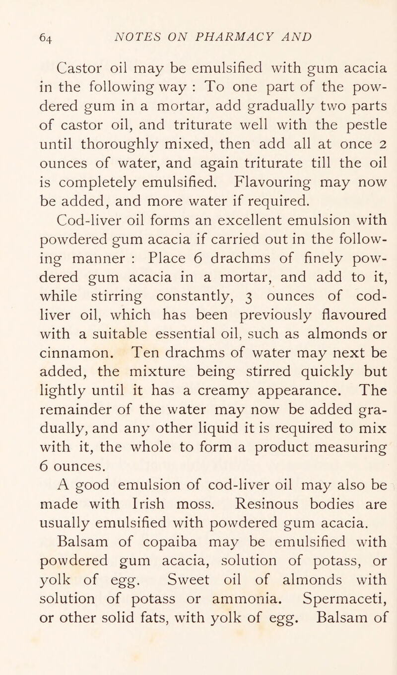 Castor oil may be emulsified with gum acacia in the following way : To one part of the pow- dered gum in a mortar, add gradually tv/o parts of castor oil, and triturate well with the pestle until thoroughly mixed, then add all at once 2 ounces of water, and again triturate till the oil is completely emulsified. Flavouring may now be added, and more water if required. Cod-liver oil forms an excellent emulsion with powdered gum acacia if carried out in the follow- ing manner : Place 6 drachms of finely pow- dered gum acacia in a mortar, and add to it, while stirring constantly, 3 ounces of cod- liver oil, which has been previously flavoured with a suitable essential oil, such as almonds or cinnamon. Ten drachms of water may next be added, the mixture being stirred quickly but lightly until it has a creamy appearance. The remainder of the water may now be added gra- dually, and any other liquid it is required to mix with it, the whole to form a product measuring 6 ounces. A good emulsion of cod-liver oil may also be made with Irish moss. Resinous bodies are usually emulsified with powdered gum acacia. Balsam of copaiba may be emulsified with powdered gum acacia, solution of potass, or yolk of egg. Sweet oil of almonds with solution of potass or ammonia. Spermaceti, or other solid fats, with yolk of egg. Balsam of