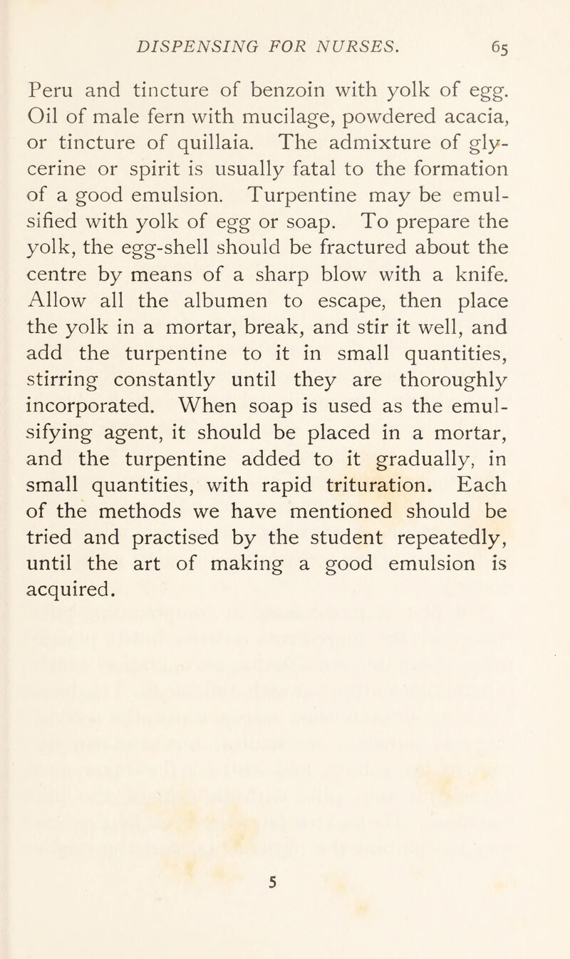 Peru and tincture of benzoin with yolk of egg. Oil of male fern with mucilage, powdered acacia, or tincture of quillaia. The admixture of gly- cerine or spirit is usually fatal to the formation of a good emulsion. Turpentine may be emul- sified with yolk of egg or soap. To prepare the yolk, the egg-shell should be fractured about the centre by means of a sharp blow with a knife. Allow all the albumen to escape, then place the yolk in a mortar, break, and stir it well, and add the turpentine to it in small quantities, stirring constantly until they are thoroughly incorporated. When soap is used as the emul- sifying agent, it should be placed in a mortar, and the turpentine added to it gradually, in small quantities, with rapid trituration. Each of the methods we have mentioned should be tried and practised by the student repeatedly, until the art of making a good emulsion is acquired. 5