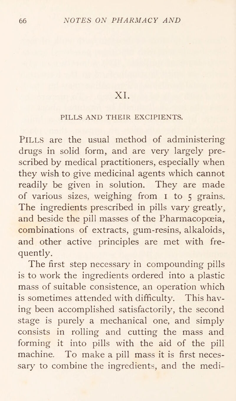 XL PILLS AND THEIR EXCIPIENTS. Pills are the usual method of administering’ drugs in solid form, and are very largely pre- scribed by medical practitioners, especially when they wish to give medicinal agents which cannot readily be given in solution. They are made of various sizes, weighing from i to 5 grains. The ingredients prescribed in pills vary greatly, and beside the pill masses of the Pharmacopoeia, combinations of extracts, gum-resins, alkaloids, and other active principles are met with fre- quently. The first step necessary in compounding pills is to work the ingredients ordered into a plastic mass of suitable consistence, an operation which is sometimes attended with difficulty. This hav- ing been accomplished satisfactorily, the second stage is purely a mechanical one, and simply consists in rolling and cutting the mass and forming it into pills with the aid of the pill machine. To make a pill mass it is first neces- sary to combine the ingredients, and the medi-