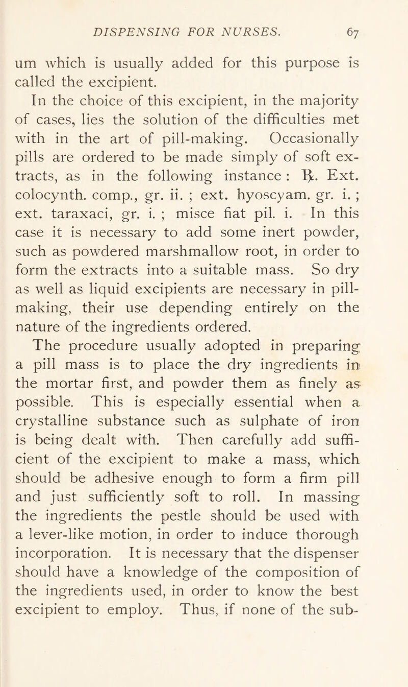 um which is usually added for this purpose is called the excipient. In the choice of this excipient, in the majority of cases, lies the solution of the difficulties met with in the art of pill-making. Occasionally pills are ordered to be made simply of soft ex- tracts, as in the following instance : Ext. colocynth. comp., gr. ii. ; ext. hyoscyam. gr. i. ; ext. taraxaci, gr. i. ; misce fiat pil. i. In this case it is necessary to add some inert powder, such as powdered marshmallow root, in order to form the extracts into a suitable mass. So dry as well as liquid excipients are necessary in pill- making, their use depending entirely on the nature of the ingredients ordered. The procedure usually adopted in preparing a pill mass is to place the dry ingredients in the mortar first, and powder them as finely as possible. This is especially essential when a crystalline substance such as sulphate of iron is being dealt with. Then carefully add suffi- cient of the excipient to make a mass, which should be adhesive enough to form a firm pill and just sufficiently soft to roll. In massing the ingredients the pestle should be used with a lever-like motion, in order to induce thorough incorporation. It is necessary that the dispenser should have a knowledge of the composition of the ingredients used, in order to know the best excipient to employ. Thus, if none of the sub-