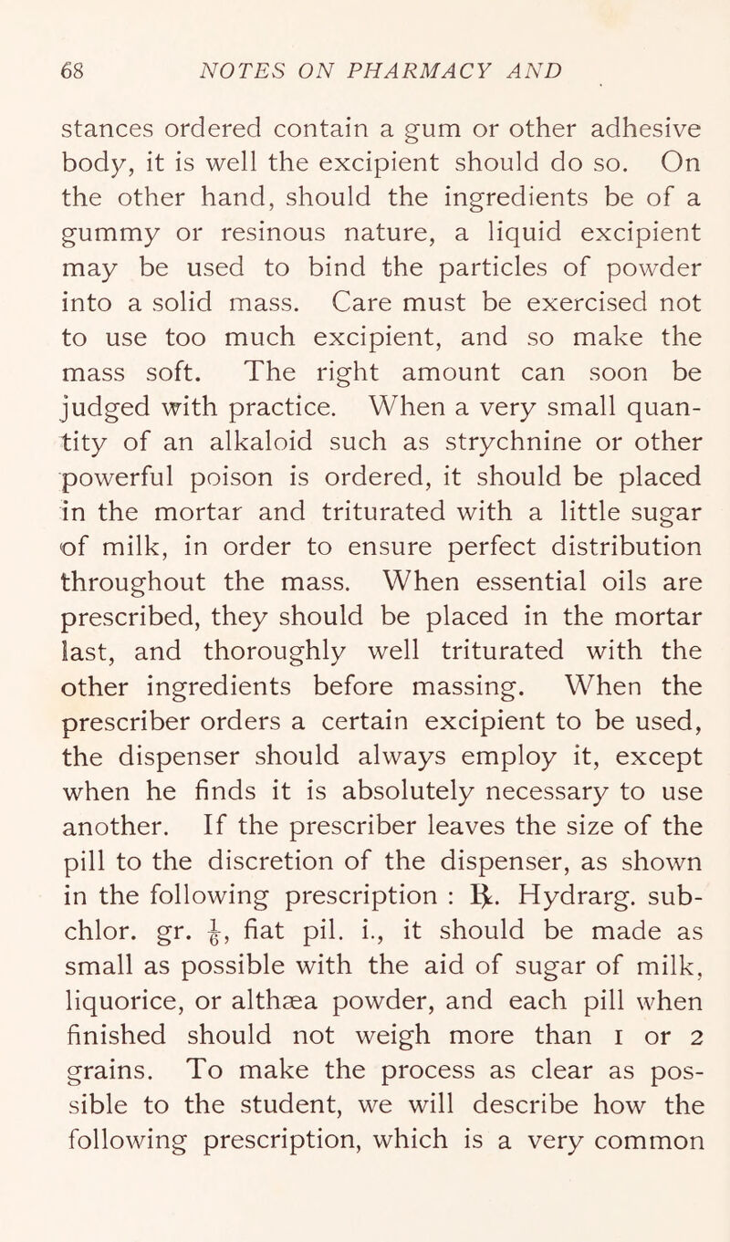 stances ordered contain a gum or other adhesive body, it is well the excipient should do so. On the other hand, should the ingredients be of a gummy or resinous nature, a liquid excipient may be used to bind the particles of powder into a solid mass. Care must be exercised not to use too much excipient, and so make the mass soft. The right amount can soon be judged with practice. When a very small quan- tity of an alkaloid such as strychnine or other powerful poison is ordered, it should be placed in the mortar and triturated with a little sugar of milk, in order to ensure perfect distribution throughout the mass. When essential oils are prescribed, they should be placed in the mortar last, and thoroughly well triturated with the other ingredients before massing. When the prescriber orders a certain excipient to be used, the dispenser should always employ it, except when he finds it is absolutely necessary to use another. If the prescriber leaves the size of the pill to the discretion of the dispenser, as shown in the following prescription : Ijl. Hydrarg. sub- chlor. gr. fiat pil. i., it should be made as small as possible with the aid of sugar of milk, liquorice, or althaea powder, and each pill when finished should not weigh more than i or 2 grains. To make the process as clear as pos- sible to the student, we will describe how the following prescription, which is a very common