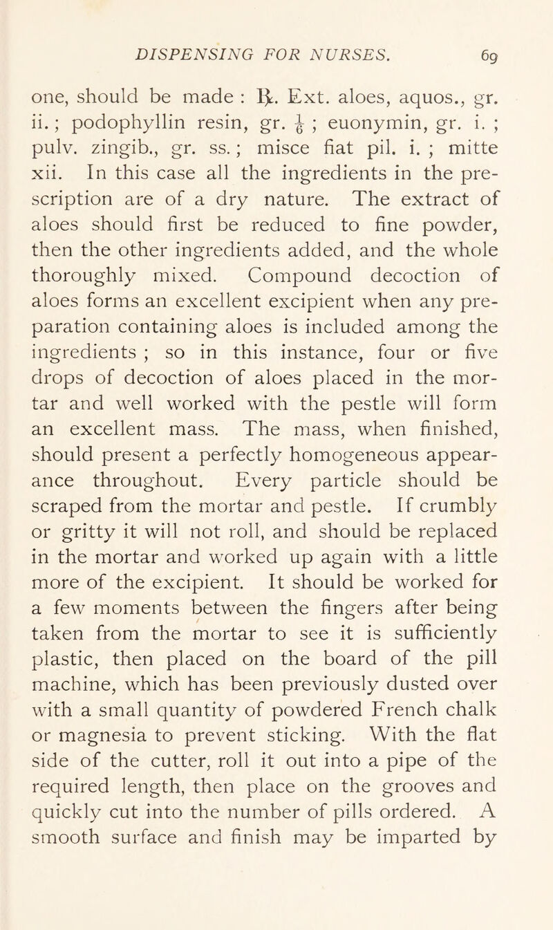 one, should be made : 1^. Ext. aloes, aquos., gr. ii.; podophyllin resin, gr. ^ ; euonymin, gr. i. ; pulv. zingib., gr. ss.; misce fiat pil. i. ; mitte xii. In this case all the ingredients in the pre- scription are of a dry nature. The extract of aloes should first be reduced to fine powder, then the other ingredients added, and the whole thoroughly mixed. Compound decoction of aloes forms an excellent excipient when any pre- paration containing aloes is included among the ingredients ; so in this instance, four or five drops of decoction of aloes placed in the mor- tar and well worked with the pestle will form an excellent mass. The mass, when finished, should present a perfectly homogeneous appear- ance throughout. Every particle should be scraped from the mortar and pestle. If crumbly or gritty it will not roll, and should be replaced in the mortar and worked up again with a little more of the excipient. It should be worked for a few moments between the fingers after being taken from the mortar to see it is sufficiently plastic, then placed on the board of the pill machine, which has been previously dusted over with a small quantity of powdered French chalk or magnesia to prevent sticking. With the flat side of the cutter, roll it out into a pipe of the required length, then place on the grooves and quickly cut into the number of pills ordered. A smooth surface and finish may be imparted by