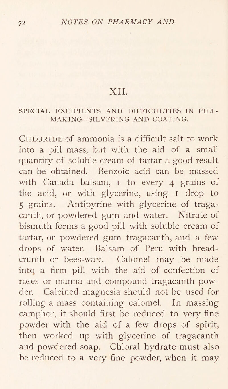 XII. SPECIAL EXCIPIENTS AND DIFFICULTIES IN PILL- MAKING—SILVERING AND COATING. Chloride of ammonia is a difficult salt to work into a pill mass, but with the aid of a small quantity of soluble cream of tartar a good result can be obtained. Benzoic acid can be massed with Canada balsam, i to every 4 grains of the acid, or with glycerine, using i drop to 5 grains. Antipyrine with glycerine of traga- canth, or powdered gum and water. Nitrate of bismuth forms a good pill with soluble cream of tartar, or powdered gum tragacanth, and a few drops of water. Balsam of Peru with bread- crumb or bees-wax. Calomel may be made into a firm pill with the aid of confection of roses or manna and compound tragacanth pow- der. Calcined magnesia should not be used for rolling a mass containing calomel. In massing camphor, it should first be reduced to very fine powder with the aid of a few drops of spirit, then worked up with glycerine of tragacanth and powdered soap. Chloral hydrate must also be reduced to a very fine powder, when it may