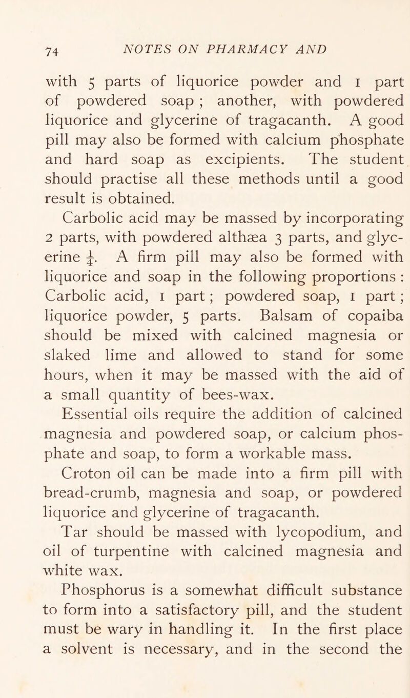 with 5 parts of liquorice powder and i part of powdered soap ; another, with powdered liquorice and glycerine of tragacanth. A good pill may also be formed with calcium phosphate and hard soap as excipients. The student should practise all these methods until a good result is obtained. Carbolic acid may be massed by incorporating 2 parts, with powdered althaea 3 parts, and glyc- erine A firm pill may also be formed with liquorice and soap in the following proportions : Carbolic acid, i part; powdered soap, i part; liquorice powder, 5 parts. Balsam of copaiba should be mixed with calcined magnesia or slaked lime and allowed to stand for some hours, when it may be massed with the aid of a small quantity of bees-wax. Essential oils require the addition of calcined magnesia and powdered soap, or calcium phos- phate and soap, to form a workable mass. Croton oil can be made into a firm pill with bread-crumb, magnesia and soap, or powdered liquorice and glycerine of tragacanth. Tar should be massed with lycopodium, and oil of turpentine with calcined magnesia and white wax. Phosphorus is a somewhat difficult substance to form into a satisfactory pill, and the student must be wary in handling it. In the first place a solvent is necessary, and in the second the
