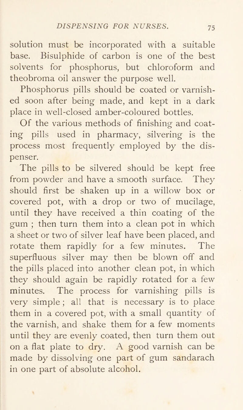 solution must be incorporated with a suitable base. Bisulphide of carbon is one of the best solvents for phosphorus, but chloroform and theobroma oil answer the purpose well. Phosphorus pills should be coated or varnish- ed soon after being made, and kept in a dark place in well-closed amber-coloured bottles. Of the various methods of finishing and coat- ing pills used in pharmacy, silvering is the process most frequently employed by the dis- penser. The pills to be silvered should be kept free from powder and have a smooth surface. They should first be shaken up in a willow box or covered pot, with a drop or two of mucilage, until they have received a thin coating of the gum ; then turn them into a clean pot in which a sheet or two of silver leaf have been placed, and rotate them rapidly for a few minutes. The superfluous silver may then be blown off and the pills placed into another clean pot, in which they should again be rapidly rotated for a few minutes. The process for varnishing pills is very simple; all that is necessary is to place them in a covered pot, with a small quantity of the varnish, and shake them for a few moments until they are evenly coated, then turn them out on a flat plate to dry. A good varnish can be made by dissolving one part of gum sandarach in one part of absolute alcohol.
