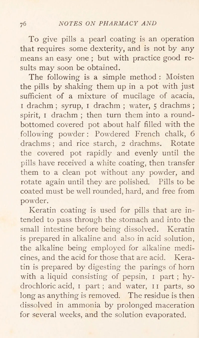 To give pills a pearl coating is an operation that requires some dexterity, and is not by any means an easy one ; but with practice good re- sults may soon be obtained. The following is a simple method : Moisten the pills by shaking them up in a pot with just sufficient of a mixture of mucilage of acacia, I drachm ; syrup, i drachm ; water, 5 drachms ; spirit, I drachm ; then turn them into a round- bottomed covered pot about half filled with the following powder : Powdered French chalk, 6 drachms ; and rice starch, 2 drachms. Rotate the covered pot rapidly and evenly until the pills have received a white coating, then transfer them to a clean pot without any powder, and rotate again until they are polished. Pills to be coated must be well rounded, hard, and free from powder. Keratin coating is used for pills that are in- tended to pass through the stomach and into the small intestine before being dissolved. Keratin is prepared in alkaline and also in acid solution, the alkaline being employed for alkaline medi- cines, and the acid for those that are acid. Kera- tin is prepared by digesting the parings of horn with a liquid consisting of pepsin, i part ; hy- drochloric acid, I part ; and water, 11 parts, so long as anything is removed. The residue is then dissolved in ammonia by prolonged maceration for several weeks, and the solution evaporated.