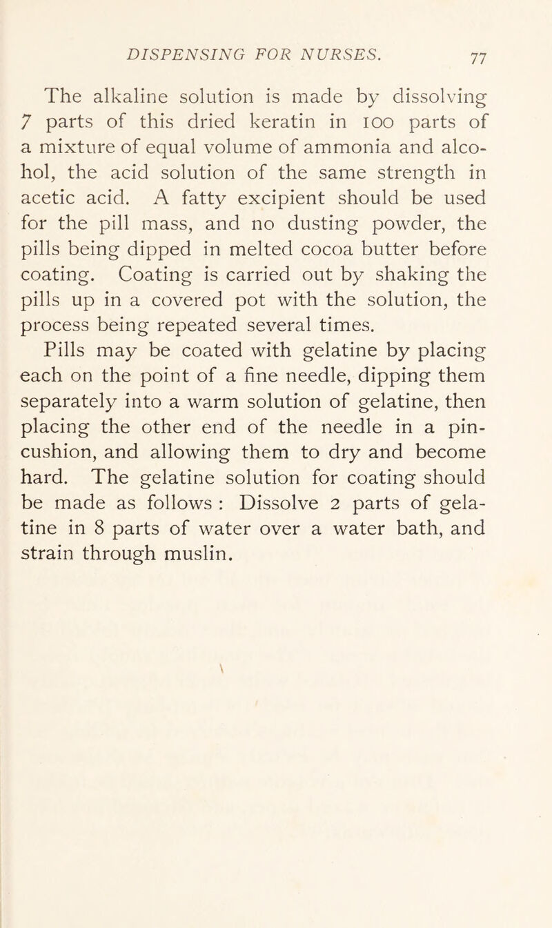 The alkaline solution is made by dissolving 7 parts of this dried keratin in lOO parts of a mixture of equal volume of ammonia and alco- hol, the acid solution of the same strength in acetic acid. A fatty excipient should be used for the pill mass, and no dusting powder, the pills being dipped in melted cocoa butter before coating. Coating is carried out by shaking the pills up in a covered pot with the solution, the process being repeated several times. Pills may be coated with gelatine by placing each on the point of a fine needle, dipping them separately into a warm solution of gelatine, then placing the other end of the needle in a pin- cushion, and allowing them to dry and become hard. The gelatine solution for coating should be made as follows : Dissolve 2 parts of gela- tine in 8 parts of water over a water bath, and strain through muslin.