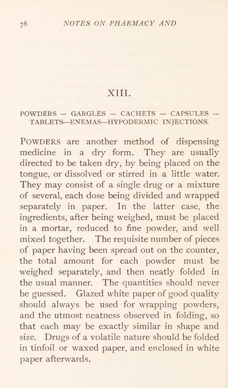 XIII. POWDERS — GARGLES — CACHETS — CAPSULES ~ TABLETS—ENEMAS—HYPODERMIC INJECTIONS. Powders are another method of dispensing medicine in a dry form. They are usually directed to be taken dry, by being placed on the tongue, or dissolved or stirred in a little water. They may consist of a single drug or a mixture of several, each dose being divided and wrapped separately in paper. In the latter case, the ingredients, after being weighed, must be placed in a mortar, reduced to fine powder, and well mixed together. The requisite number of pieces of paper having been spread out on the counter, the total amount for each powder must be weighed separately, and then neatly folded in the usual manner. The quantities should never be guessed. Glazed white paper of good quality should always be used for wrapping powders, and the utmost neatness observed in folding, so that each may be exactly similar in shape and size. Drugs of a volatile nature should be folded in tinfoil or waxed paper, and enclosed in white paper afterwards.