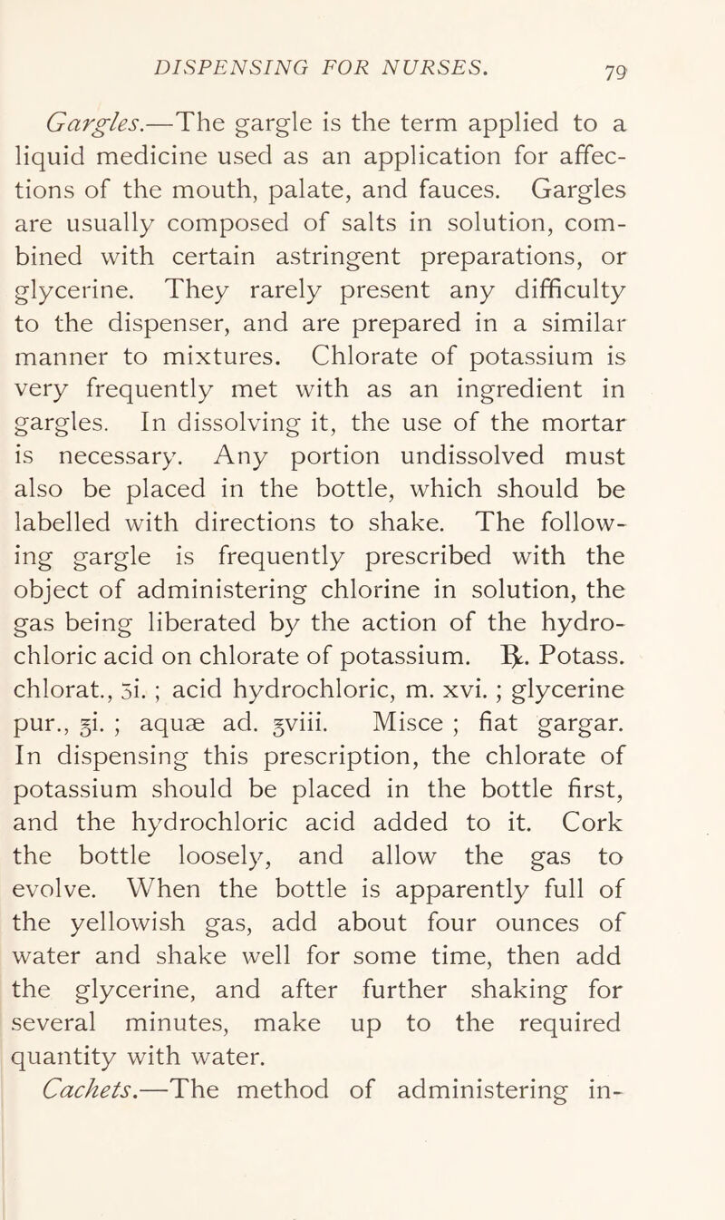 Gargles.—The gargle is the term applied to a liquid medicine used as an application for affec- tions of the mouth, palate, and fauces. Gargles are usually composed of salts in solution, com- bined with certain astringent preparations, or glycerine. They rarely present any difficulty to the dispenser, and are prepared in a similar manner to mixtures. Chlorate of potassium is very frequently met with as an ingredient in gargles. In dissolving it, the use of the mortar is necessary. Any portion undissolved must also be placed in the bottle, which should be labelled with directions to shake. The follow- ing gargle is frequently prescribed with the object of administering chlorine in solution, the gas being liberated by the action of the hydro- chloric acid on chlorate of potassium. Ijt. Potass, chlorat., 5i. ; acid hydrochloric, m. xvi. ; glycerine pur., 5i. ; aquae ad. gviii. Misce ; fiat gargar. In dispensing this prescription, the chlorate of potassium should be placed in the bottle first, and the hydrochloric acid added to it. Cork the bottle loosely, and allow the gas to evolve. When the bottle is apparently full of the yellowish gas, add about four ounces of water and shake well for some time, then add the glycerine, and after further shaking for several minutes, make up to the required quantity with water. Cachets.—The method of administering in-