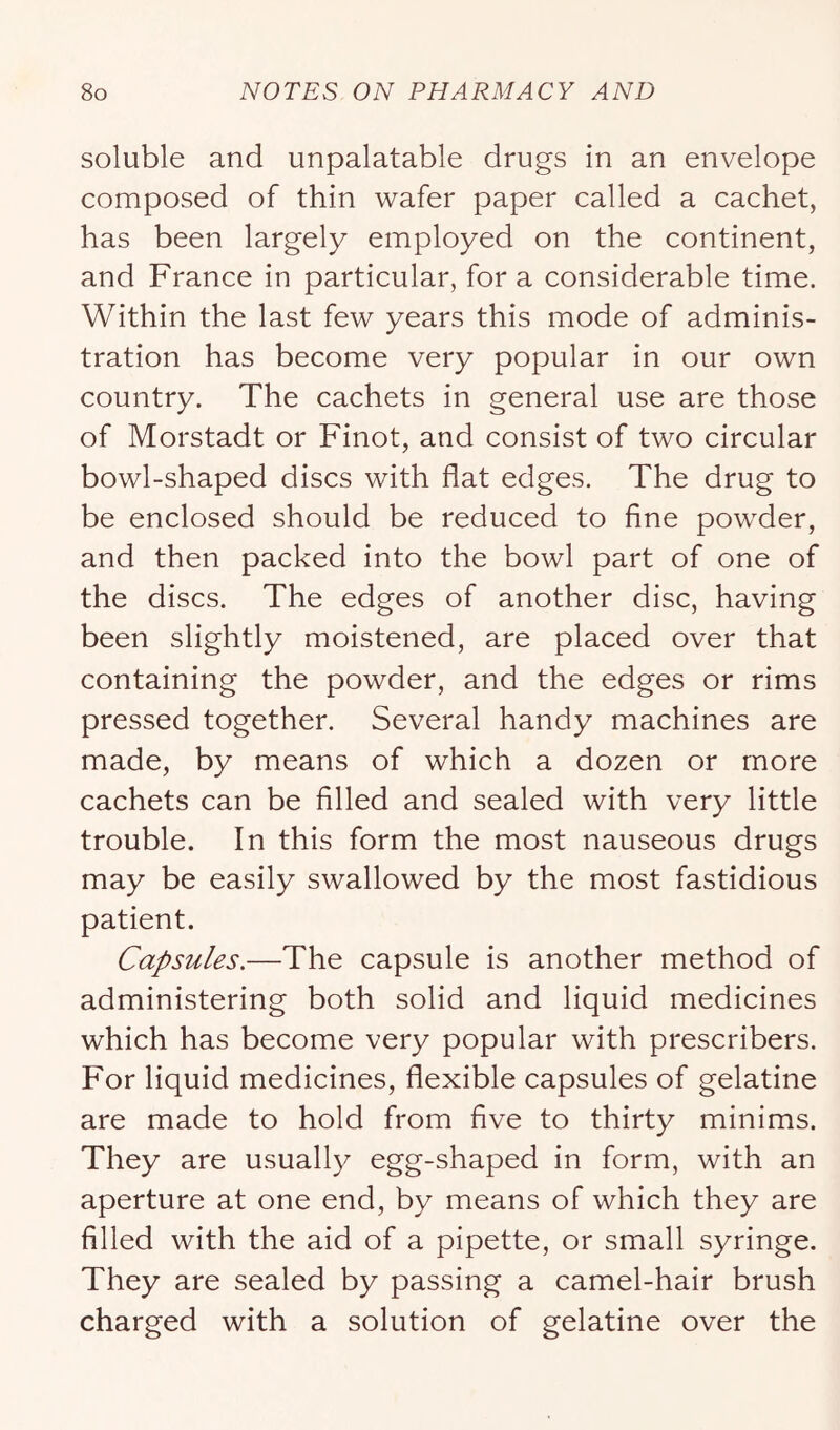 soluble and unpalatable drugs in an envelope composed of thin wafer paper called a cachet, has been largely employed on the continent, and France in particular, for a considerable time. Within the last few years this mode of adminis- tration has become very popular in our own country. The cachets in general use are those of Morstadt or Finot, and consist of two circular bowl-shaped discs with flat edges. The drug to be enclosed should be reduced to fine powder, and then packed into the bowl part of one of the discs. The edges of another disc, having been slightly moistened, are placed over that containing the powder, and the edges or rims pressed together. Several handy machines are made, by means of which a dozen or more cachets can be filled and sealed with very little trouble. In this form the most nauseous drugs may be easily swallowed by the most fastidious patient. Capsules.—The capsule is another method of administering both solid and liquid medicines which has become very popular with prescribers. For liquid medicines, flexible capsules of gelatine are made to hold from five to thirty minims. They are usually egg-shaped in form, with an aperture at one end, by means of which they are filled with the aid of a pipette, or small syringe. They are sealed by passing a camel-hair brush charged with a solution of gelatine over the