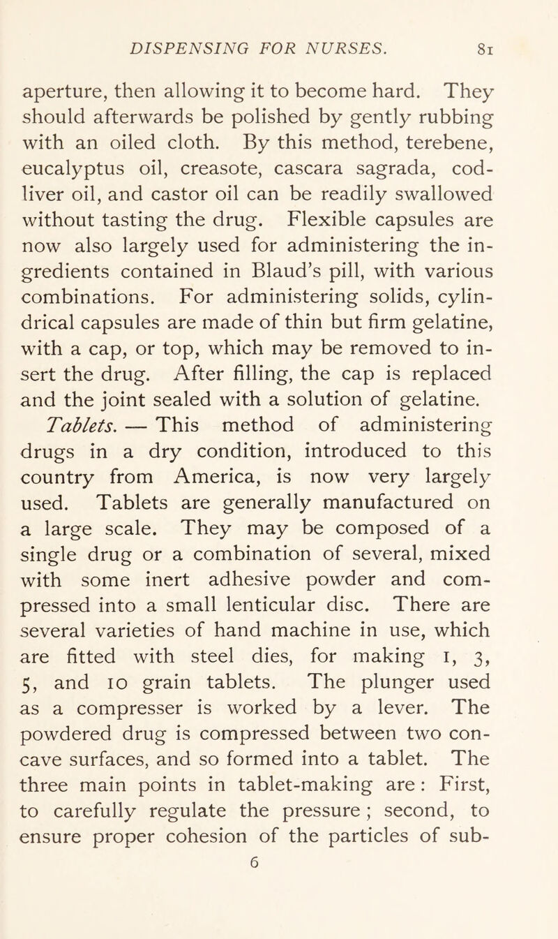aperture, then allowing it to become hard. They should afterwards be polished by gently rubbing with an oiled cloth. By this method, terebene, eucalyptus oil, creasote, cascara sagrada, cod- liver oil, and castor oil can be readily swallowed without tasting the drug. Flexible capsules are now also largely used for administering the in- gredients contained in Blaud’s pill, with various combinations. For administering solids, cylin- drical capsules are made of thin but firm gelatine, with a cap, or top, which may be removed to in- sert the drug. After filling, the cap is replaced and the joint sealed with a solution of gelatine. Tablets. — This method of administering drugs in a dry condition, introduced to this country from America, is now very largely used. Tablets are generally manufactured on a large scale. They may be composed of a single drug or a combination of several, mixed with some inert adhesive powder and com- pressed into a small lenticular disc. There are several varieties of hand machine in use, which are fitted with steel dies, for making i, 3, 5, and 10 grain tablets. The plunger used as a compresser is worked by a lever. The powdered drug is compressed between two con- cave surfaces, and so formed into a tablet. The three main points in tablet-making are: First, to carefully regulate the pressure; second, to ensure proper cohesion of the particles of sub-