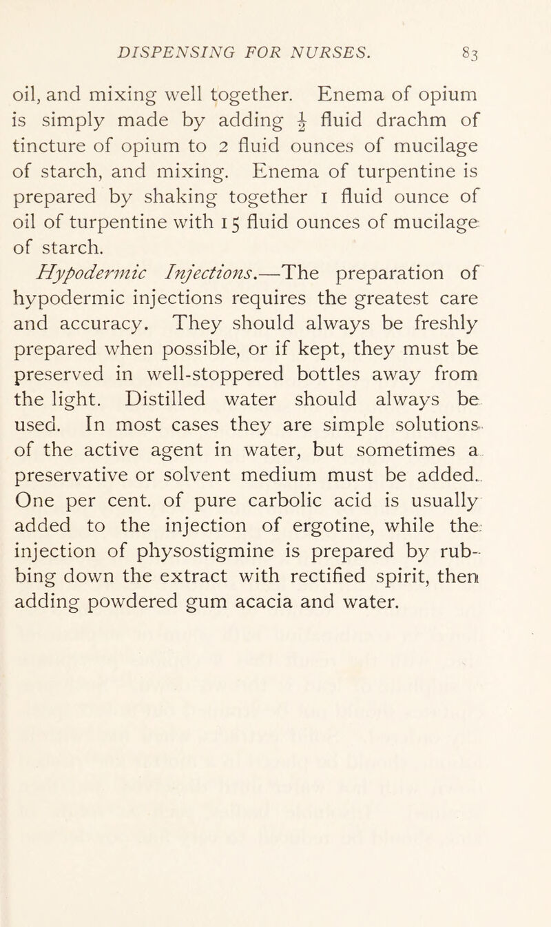 oil, and mixing well together. Enema of opium is simply made by adding J fluid drachm of tincture of opium to 2 fluid ounces of mucilage of starch, and mixing. Enema of turpentine is prepared by shaking together i fluid ounce of oil of turpentine with 15 fluid ounces of mucilage of starch. Hypodermic Injections.—The preparation of hypodermic injections requires the greatest care and accuracy. They should always be freshly prepared when possible, or if kept, they must be preserved in well-stoppered bottles away from the light. Distilled water should always be used. In most cases they are simple solutions of the active agent in water, but sometimes a preservative or solvent medium must be added. One per cent, of pure carbolic acid is usually added to the injection of ergotine, while the. injection of physostigmine is prepared by rub- bing down the extract with rectified spirit, then adding powdered gum acacia and water.