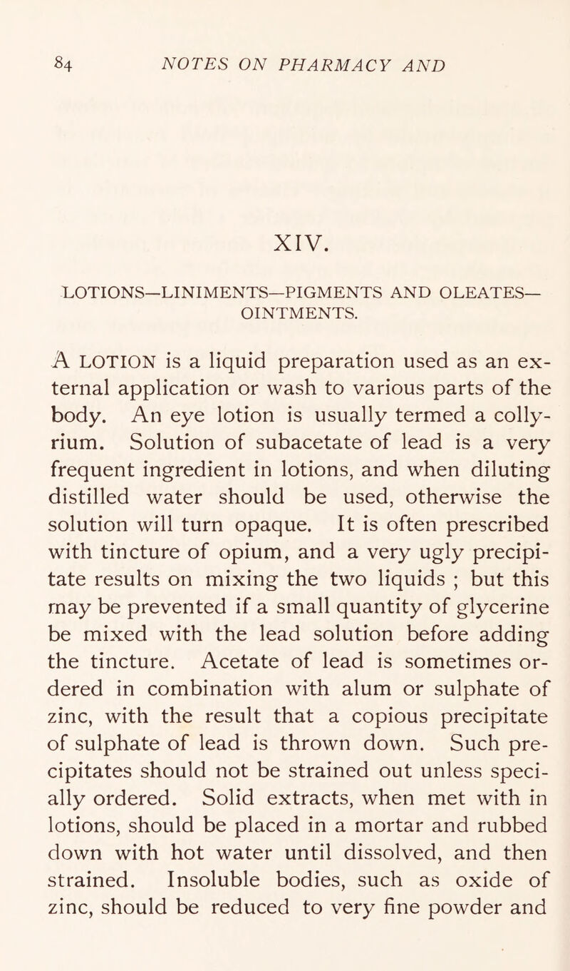 XIV. LOTIONS—LINIMENTS—PIGMENTS AND OLEATES— OINTMENTS. A LOTION is a liquid preparation used as an ex- ternal application or wash to various parts of the body. An eye lotion is usually termed a colly- rium. Solution of subacetate of lead is a very frequent ingredient in lotions, and when diluting distilled water should be used, otherwise the solution will turn opaque. It is often prescribed with tincture of opium, and a very ugly precipi- tate results on mixing the two liquids ; but this may be prevented if a small quantity of glycerine be mixed with the lead solution before adding the tincture. Acetate of lead is sometimes or- dered in combination with alum or sulphate of zinc, with the result that a copious precipitate of sulphate of lead is thrown down. Such pre- cipitates should not be strained out unless speci- ally ordered. Solid extracts, when met with in lotions, should be placed in a mortar and rubbed down with hot water until dissolved, and then strained. Insoluble bodies, such as oxide of zinc, should be reduced to very fine powder and